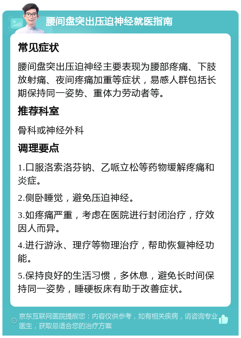 腰间盘突出压迫神经就医指南 常见症状 腰间盘突出压迫神经主要表现为腰部疼痛、下肢放射痛、夜间疼痛加重等症状，易感人群包括长期保持同一姿势、重体力劳动者等。 推荐科室 骨科或神经外科 调理要点 1.口服洛索洛芬钠、乙哌立松等药物缓解疼痛和炎症。 2.侧卧睡觉，避免压迫神经。 3.如疼痛严重，考虑在医院进行封闭治疗，疗效因人而异。 4.进行游泳、理疗等物理治疗，帮助恢复神经功能。 5.保持良好的生活习惯，多休息，避免长时间保持同一姿势，睡硬板床有助于改善症状。