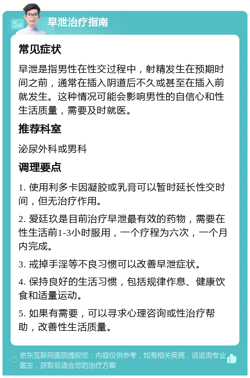 早泄治疗指南 常见症状 早泄是指男性在性交过程中，射精发生在预期时间之前，通常在插入阴道后不久或甚至在插入前就发生。这种情况可能会影响男性的自信心和性生活质量，需要及时就医。 推荐科室 泌尿外科或男科 调理要点 1. 使用利多卡因凝胶或乳膏可以暂时延长性交时间，但无治疗作用。 2. 爱廷玖是目前治疗早泄最有效的药物，需要在性生活前1-3小时服用，一个疗程为六次，一个月内完成。 3. 戒掉手淫等不良习惯可以改善早泄症状。 4. 保持良好的生活习惯，包括规律作息、健康饮食和适量运动。 5. 如果有需要，可以寻求心理咨询或性治疗帮助，改善性生活质量。