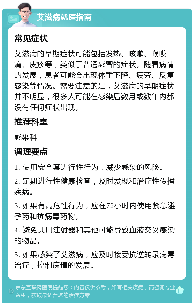 艾滋病就医指南 常见症状 艾滋病的早期症状可能包括发热、咳嗽、喉咙痛、皮疹等，类似于普通感冒的症状。随着病情的发展，患者可能会出现体重下降、疲劳、反复感染等情况。需要注意的是，艾滋病的早期症状并不明显，很多人可能在感染后数月或数年内都没有任何症状出现。 推荐科室 感染科 调理要点 1. 使用安全套进行性行为，减少感染的风险。 2. 定期进行性健康检查，及时发现和治疗性传播疾病。 3. 如果有高危性行为，应在72小时内使用紧急避孕药和抗病毒药物。 4. 避免共用注射器和其他可能导致血液交叉感染的物品。 5. 如果感染了艾滋病，应及时接受抗逆转录病毒治疗，控制病情的发展。