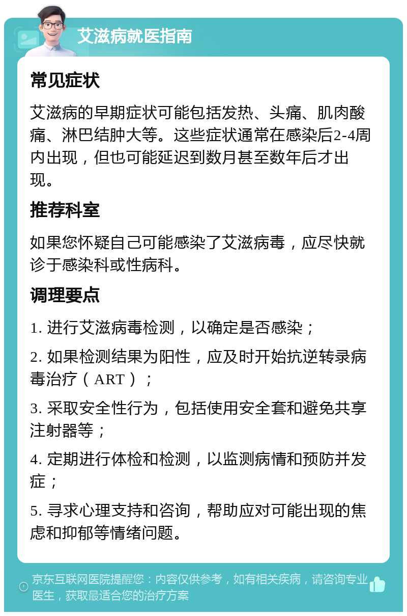 艾滋病就医指南 常见症状 艾滋病的早期症状可能包括发热、头痛、肌肉酸痛、淋巴结肿大等。这些症状通常在感染后2-4周内出现，但也可能延迟到数月甚至数年后才出现。 推荐科室 如果您怀疑自己可能感染了艾滋病毒，应尽快就诊于感染科或性病科。 调理要点 1. 进行艾滋病毒检测，以确定是否感染； 2. 如果检测结果为阳性，应及时开始抗逆转录病毒治疗（ART）； 3. 采取安全性行为，包括使用安全套和避免共享注射器等； 4. 定期进行体检和检测，以监测病情和预防并发症； 5. 寻求心理支持和咨询，帮助应对可能出现的焦虑和抑郁等情绪问题。