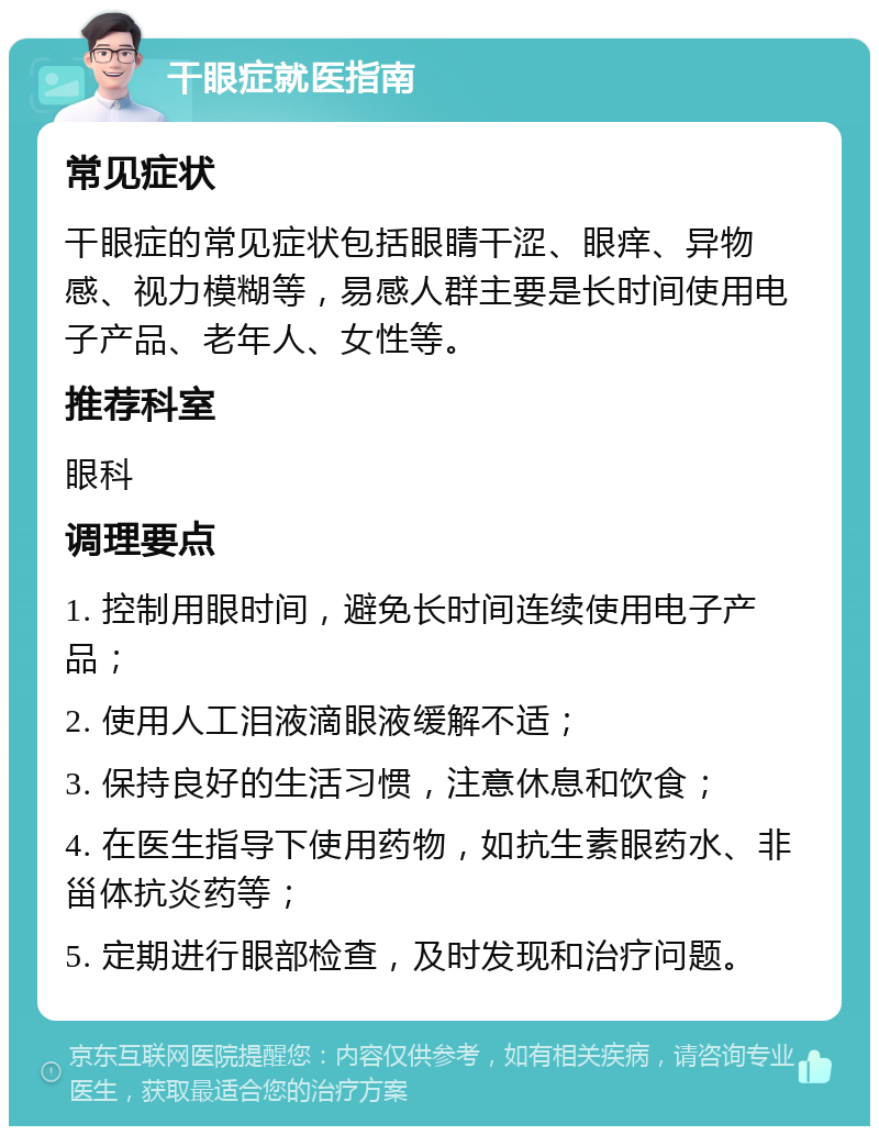 干眼症就医指南 常见症状 干眼症的常见症状包括眼睛干涩、眼痒、异物感、视力模糊等，易感人群主要是长时间使用电子产品、老年人、女性等。 推荐科室 眼科 调理要点 1. 控制用眼时间，避免长时间连续使用电子产品； 2. 使用人工泪液滴眼液缓解不适； 3. 保持良好的生活习惯，注意休息和饮食； 4. 在医生指导下使用药物，如抗生素眼药水、非甾体抗炎药等； 5. 定期进行眼部检查，及时发现和治疗问题。