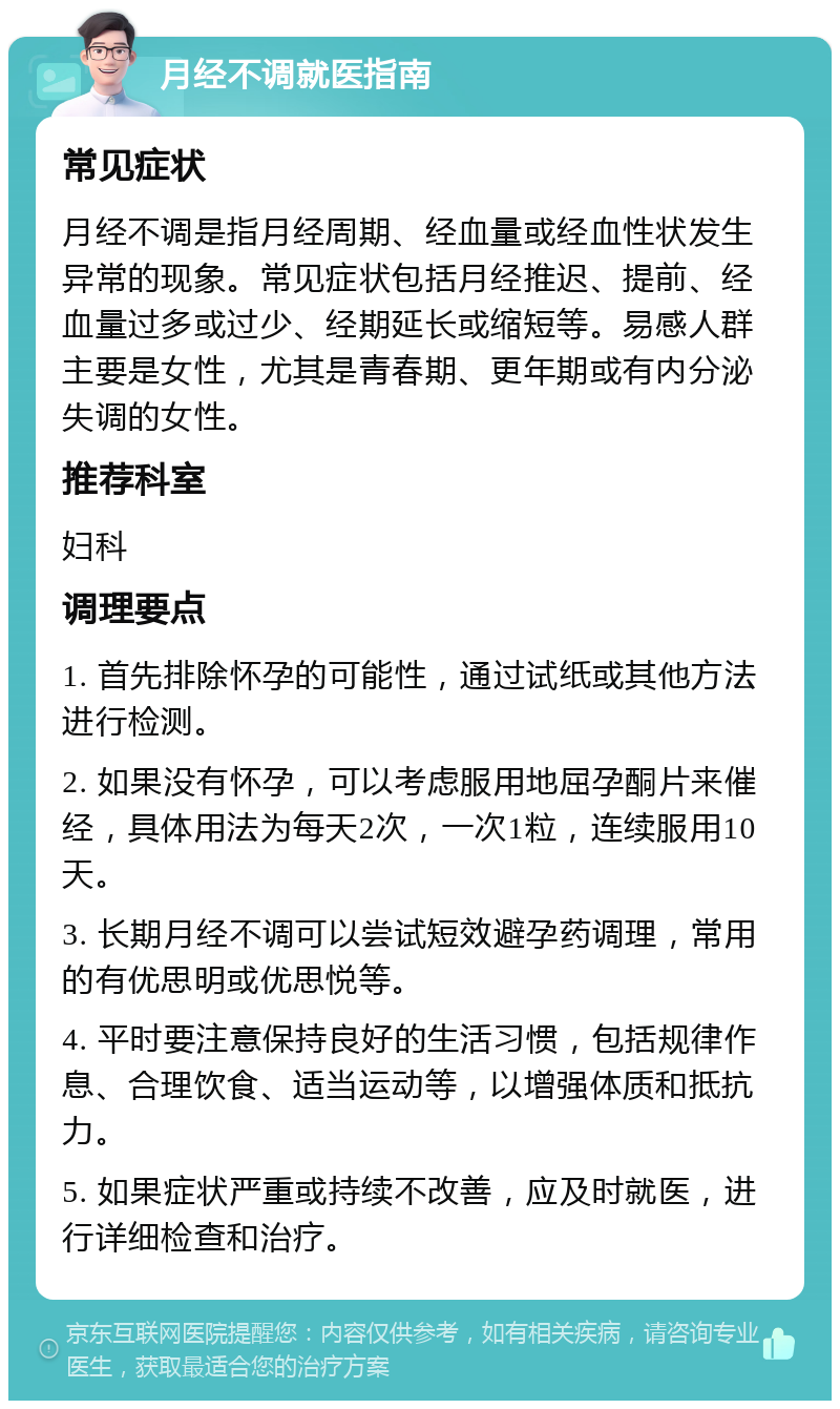 月经不调就医指南 常见症状 月经不调是指月经周期、经血量或经血性状发生异常的现象。常见症状包括月经推迟、提前、经血量过多或过少、经期延长或缩短等。易感人群主要是女性，尤其是青春期、更年期或有内分泌失调的女性。 推荐科室 妇科 调理要点 1. 首先排除怀孕的可能性，通过试纸或其他方法进行检测。 2. 如果没有怀孕，可以考虑服用地屈孕酮片来催经，具体用法为每天2次，一次1粒，连续服用10天。 3. 长期月经不调可以尝试短效避孕药调理，常用的有优思明或优思悦等。 4. 平时要注意保持良好的生活习惯，包括规律作息、合理饮食、适当运动等，以增强体质和抵抗力。 5. 如果症状严重或持续不改善，应及时就医，进行详细检查和治疗。