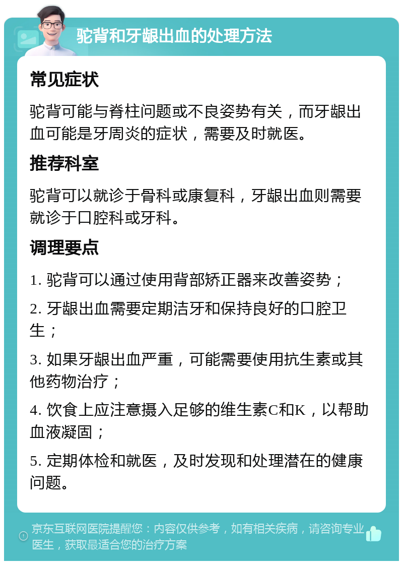 驼背和牙龈出血的处理方法 常见症状 驼背可能与脊柱问题或不良姿势有关，而牙龈出血可能是牙周炎的症状，需要及时就医。 推荐科室 驼背可以就诊于骨科或康复科，牙龈出血则需要就诊于口腔科或牙科。 调理要点 1. 驼背可以通过使用背部矫正器来改善姿势； 2. 牙龈出血需要定期洁牙和保持良好的口腔卫生； 3. 如果牙龈出血严重，可能需要使用抗生素或其他药物治疗； 4. 饮食上应注意摄入足够的维生素C和K，以帮助血液凝固； 5. 定期体检和就医，及时发现和处理潜在的健康问题。