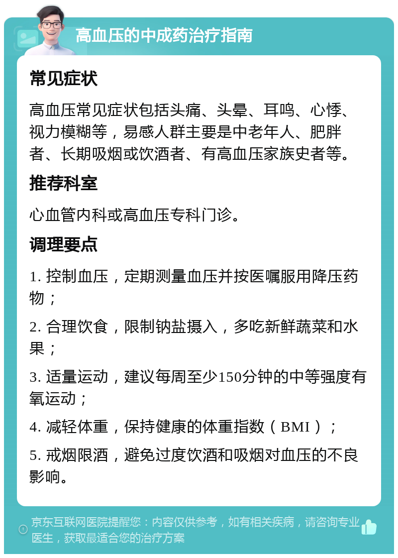 高血压的中成药治疗指南 常见症状 高血压常见症状包括头痛、头晕、耳鸣、心悸、视力模糊等，易感人群主要是中老年人、肥胖者、长期吸烟或饮酒者、有高血压家族史者等。 推荐科室 心血管内科或高血压专科门诊。 调理要点 1. 控制血压，定期测量血压并按医嘱服用降压药物； 2. 合理饮食，限制钠盐摄入，多吃新鲜蔬菜和水果； 3. 适量运动，建议每周至少150分钟的中等强度有氧运动； 4. 减轻体重，保持健康的体重指数（BMI）； 5. 戒烟限酒，避免过度饮酒和吸烟对血压的不良影响。