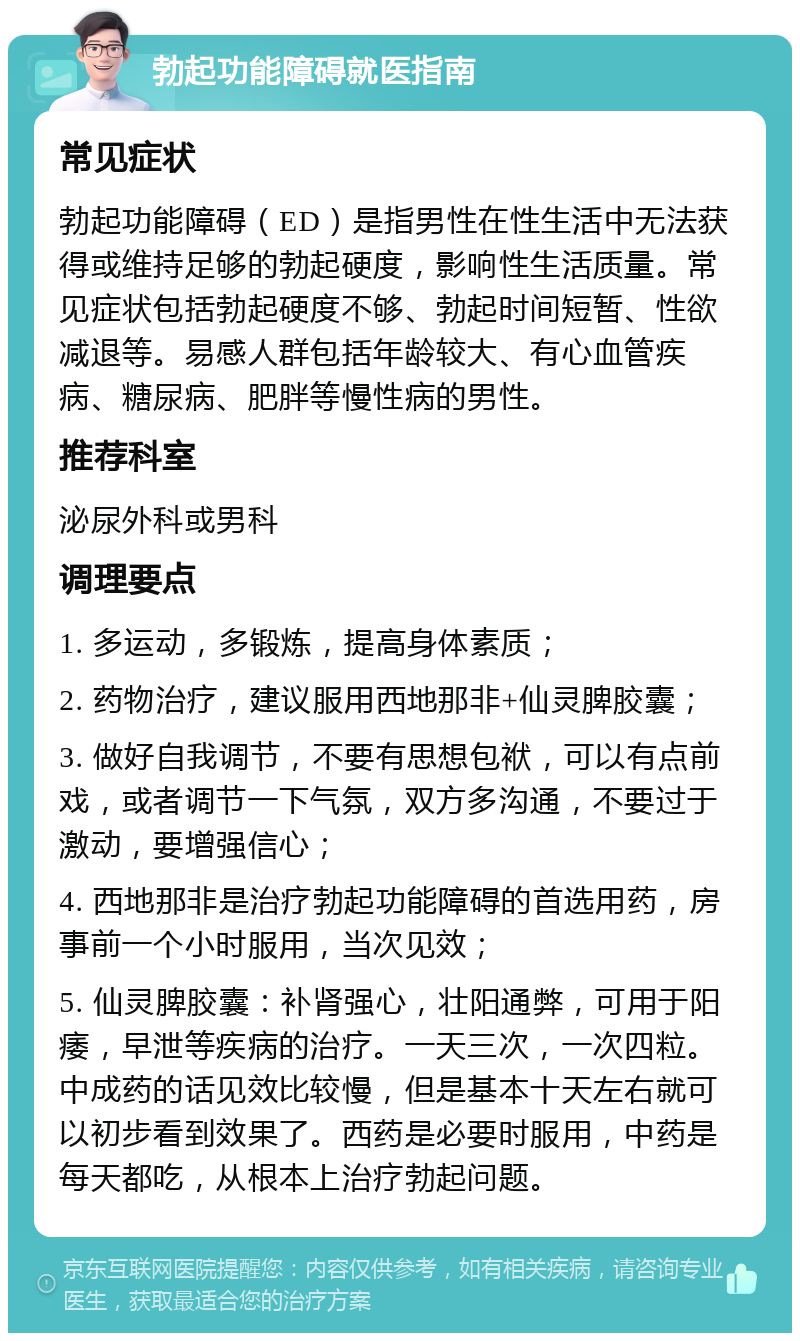 勃起功能障碍就医指南 常见症状 勃起功能障碍（ED）是指男性在性生活中无法获得或维持足够的勃起硬度，影响性生活质量。常见症状包括勃起硬度不够、勃起时间短暂、性欲减退等。易感人群包括年龄较大、有心血管疾病、糖尿病、肥胖等慢性病的男性。 推荐科室 泌尿外科或男科 调理要点 1. 多运动，多锻炼，提高身体素质； 2. 药物治疗，建议服用西地那非+仙灵脾胶囊； 3. 做好自我调节，不要有思想包袱，可以有点前戏，或者调节一下气氛，双方多沟通，不要过于激动，要增强信心； 4. 西地那非是治疗勃起功能障碍的首选用药，房事前一个小时服用，当次见效； 5. 仙灵脾胶囊：补肾强心，壮阳通弊，可用于阳痿，早泄等疾病的治疗。一天三次，一次四粒。中成药的话见效比较慢，但是基本十天左右就可以初步看到效果了。西药是必要时服用，中药是每天都吃，从根本上治疗勃起问题。