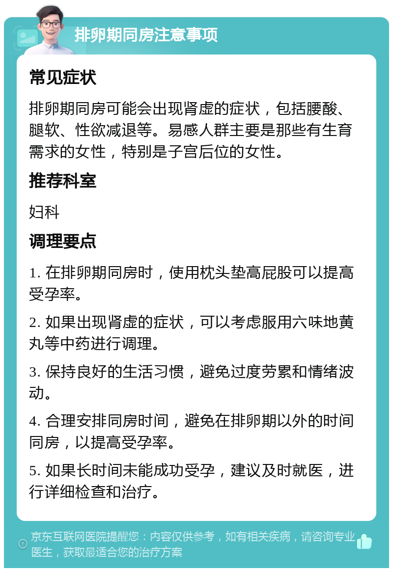 排卵期同房注意事项 常见症状 排卵期同房可能会出现肾虚的症状，包括腰酸、腿软、性欲减退等。易感人群主要是那些有生育需求的女性，特别是子宫后位的女性。 推荐科室 妇科 调理要点 1. 在排卵期同房时，使用枕头垫高屁股可以提高受孕率。 2. 如果出现肾虚的症状，可以考虑服用六味地黄丸等中药进行调理。 3. 保持良好的生活习惯，避免过度劳累和情绪波动。 4. 合理安排同房时间，避免在排卵期以外的时间同房，以提高受孕率。 5. 如果长时间未能成功受孕，建议及时就医，进行详细检查和治疗。