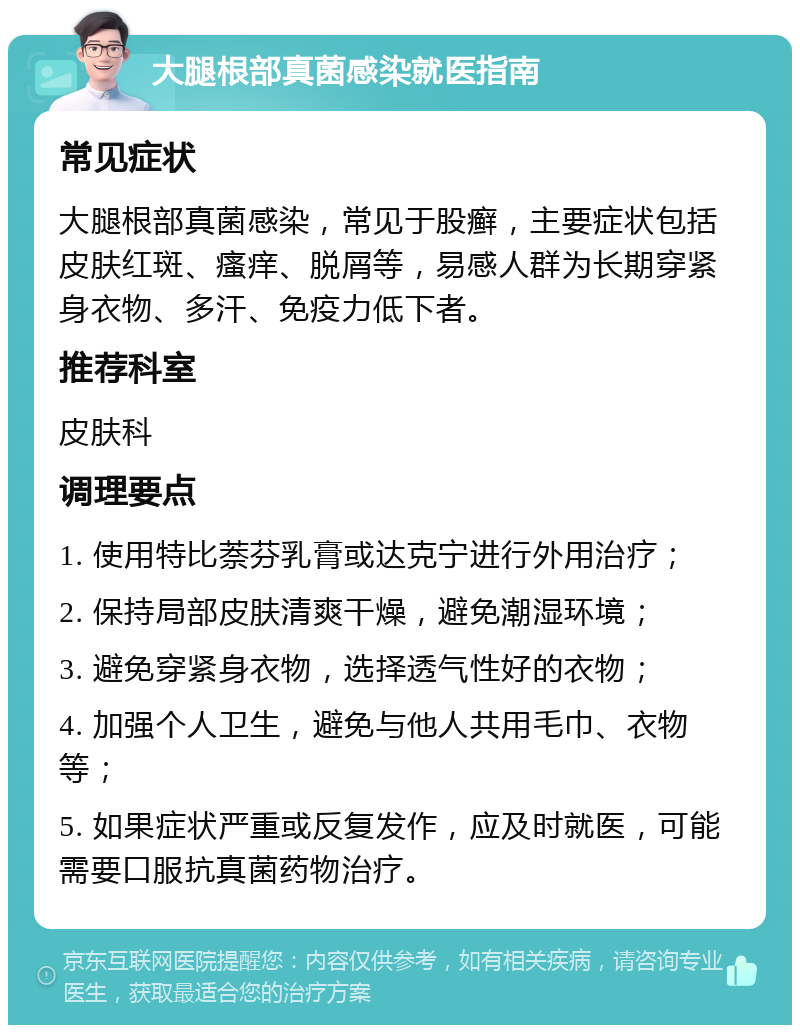 大腿根部真菌感染就医指南 常见症状 大腿根部真菌感染，常见于股癣，主要症状包括皮肤红斑、瘙痒、脱屑等，易感人群为长期穿紧身衣物、多汗、免疫力低下者。 推荐科室 皮肤科 调理要点 1. 使用特比萘芬乳膏或达克宁进行外用治疗； 2. 保持局部皮肤清爽干燥，避免潮湿环境； 3. 避免穿紧身衣物，选择透气性好的衣物； 4. 加强个人卫生，避免与他人共用毛巾、衣物等； 5. 如果症状严重或反复发作，应及时就医，可能需要口服抗真菌药物治疗。