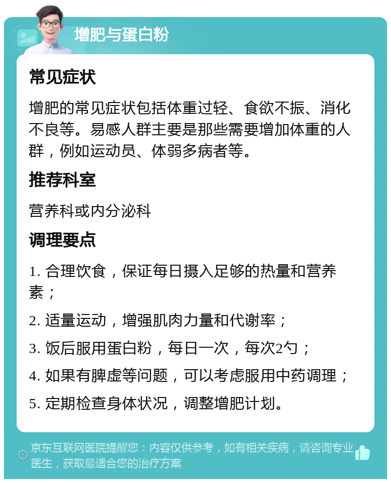 增肥与蛋白粉 常见症状 增肥的常见症状包括体重过轻、食欲不振、消化不良等。易感人群主要是那些需要增加体重的人群，例如运动员、体弱多病者等。 推荐科室 营养科或内分泌科 调理要点 1. 合理饮食，保证每日摄入足够的热量和营养素； 2. 适量运动，增强肌肉力量和代谢率； 3. 饭后服用蛋白粉，每日一次，每次2勺； 4. 如果有脾虚等问题，可以考虑服用中药调理； 5. 定期检查身体状况，调整增肥计划。