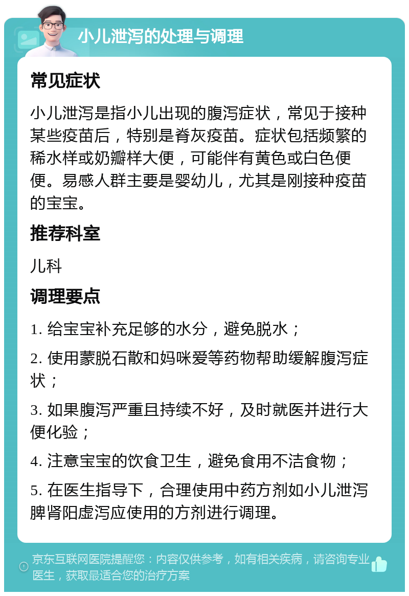 小儿泄泻的处理与调理 常见症状 小儿泄泻是指小儿出现的腹泻症状，常见于接种某些疫苗后，特别是脊灰疫苗。症状包括频繁的稀水样或奶瓣样大便，可能伴有黄色或白色便便。易感人群主要是婴幼儿，尤其是刚接种疫苗的宝宝。 推荐科室 儿科 调理要点 1. 给宝宝补充足够的水分，避免脱水； 2. 使用蒙脱石散和妈咪爱等药物帮助缓解腹泻症状； 3. 如果腹泻严重且持续不好，及时就医并进行大便化验； 4. 注意宝宝的饮食卫生，避免食用不洁食物； 5. 在医生指导下，合理使用中药方剂如小儿泄泻脾肾阳虚泻应使用的方剂进行调理。