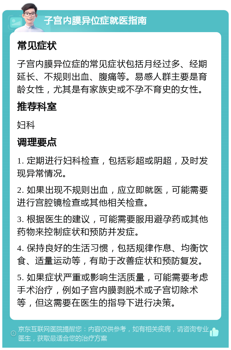 子宫内膜异位症就医指南 常见症状 子宫内膜异位症的常见症状包括月经过多、经期延长、不规则出血、腹痛等。易感人群主要是育龄女性，尤其是有家族史或不孕不育史的女性。 推荐科室 妇科 调理要点 1. 定期进行妇科检查，包括彩超或阴超，及时发现异常情况。 2. 如果出现不规则出血，应立即就医，可能需要进行宫腔镜检查或其他相关检查。 3. 根据医生的建议，可能需要服用避孕药或其他药物来控制症状和预防并发症。 4. 保持良好的生活习惯，包括规律作息、均衡饮食、适量运动等，有助于改善症状和预防复发。 5. 如果症状严重或影响生活质量，可能需要考虑手术治疗，例如子宫内膜剥脱术或子宫切除术等，但这需要在医生的指导下进行决策。