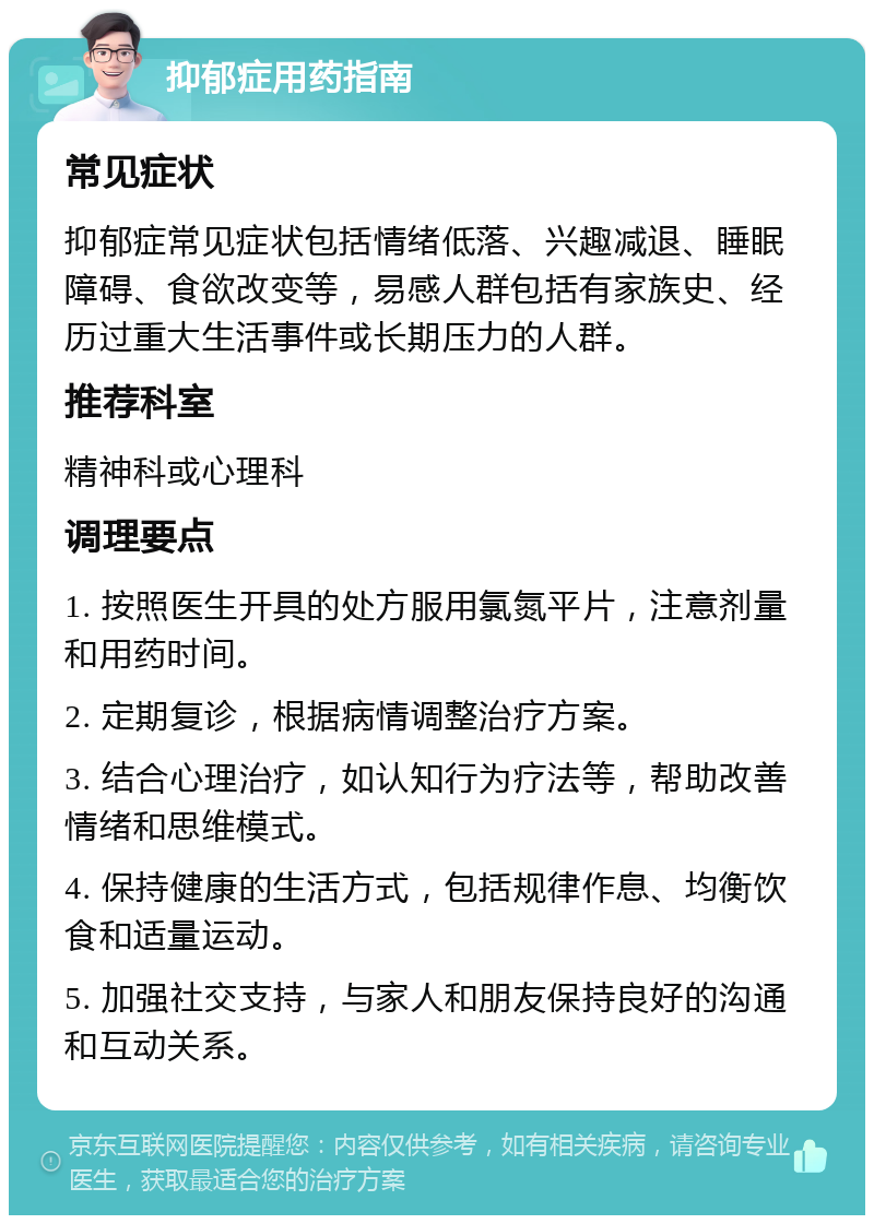 抑郁症用药指南 常见症状 抑郁症常见症状包括情绪低落、兴趣减退、睡眠障碍、食欲改变等，易感人群包括有家族史、经历过重大生活事件或长期压力的人群。 推荐科室 精神科或心理科 调理要点 1. 按照医生开具的处方服用氯氮平片，注意剂量和用药时间。 2. 定期复诊，根据病情调整治疗方案。 3. 结合心理治疗，如认知行为疗法等，帮助改善情绪和思维模式。 4. 保持健康的生活方式，包括规律作息、均衡饮食和适量运动。 5. 加强社交支持，与家人和朋友保持良好的沟通和互动关系。