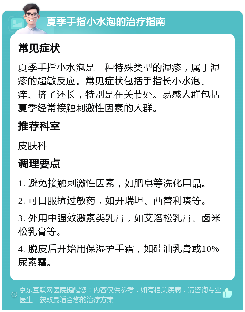 夏季手指小水泡的治疗指南 常见症状 夏季手指小水泡是一种特殊类型的湿疹，属于湿疹的超敏反应。常见症状包括手指长小水泡、痒、挤了还长，特别是在关节处。易感人群包括夏季经常接触刺激性因素的人群。 推荐科室 皮肤科 调理要点 1. 避免接触刺激性因素，如肥皂等洗化用品。 2. 可口服抗过敏药，如开瑞坦、西替利嗪等。 3. 外用中强效激素类乳膏，如艾洛松乳膏、卤米松乳膏等。 4. 脱皮后开始用保湿护手霜，如硅油乳膏或10%尿素霜。