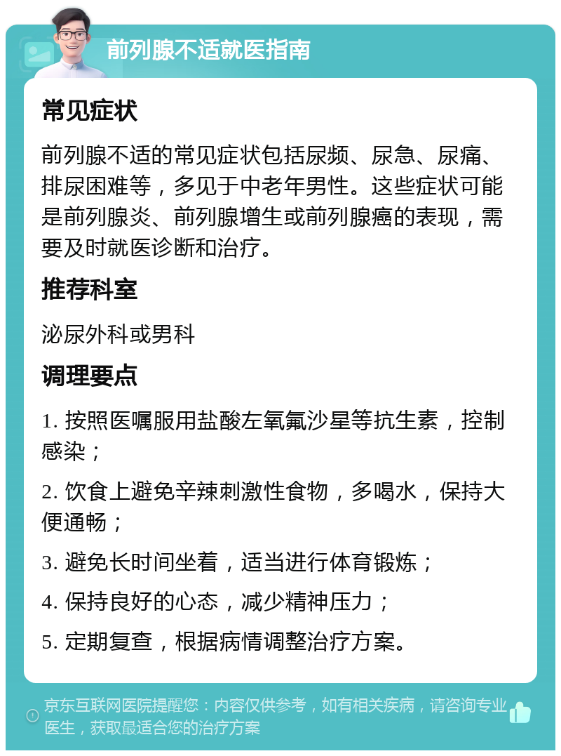 前列腺不适就医指南 常见症状 前列腺不适的常见症状包括尿频、尿急、尿痛、排尿困难等，多见于中老年男性。这些症状可能是前列腺炎、前列腺增生或前列腺癌的表现，需要及时就医诊断和治疗。 推荐科室 泌尿外科或男科 调理要点 1. 按照医嘱服用盐酸左氧氟沙星等抗生素，控制感染； 2. 饮食上避免辛辣刺激性食物，多喝水，保持大便通畅； 3. 避免长时间坐着，适当进行体育锻炼； 4. 保持良好的心态，减少精神压力； 5. 定期复查，根据病情调整治疗方案。