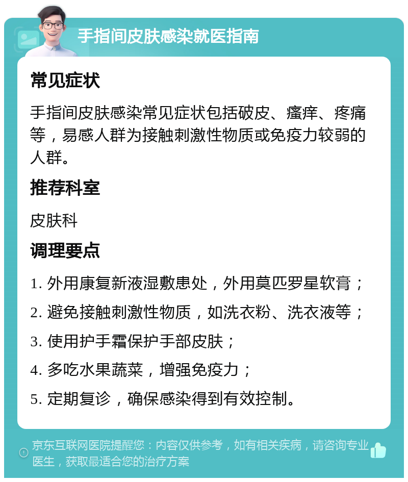 手指间皮肤感染就医指南 常见症状 手指间皮肤感染常见症状包括破皮、瘙痒、疼痛等，易感人群为接触刺激性物质或免疫力较弱的人群。 推荐科室 皮肤科 调理要点 1. 外用康复新液湿敷患处，外用莫匹罗星软膏； 2. 避免接触刺激性物质，如洗衣粉、洗衣液等； 3. 使用护手霜保护手部皮肤； 4. 多吃水果蔬菜，增强免疫力； 5. 定期复诊，确保感染得到有效控制。