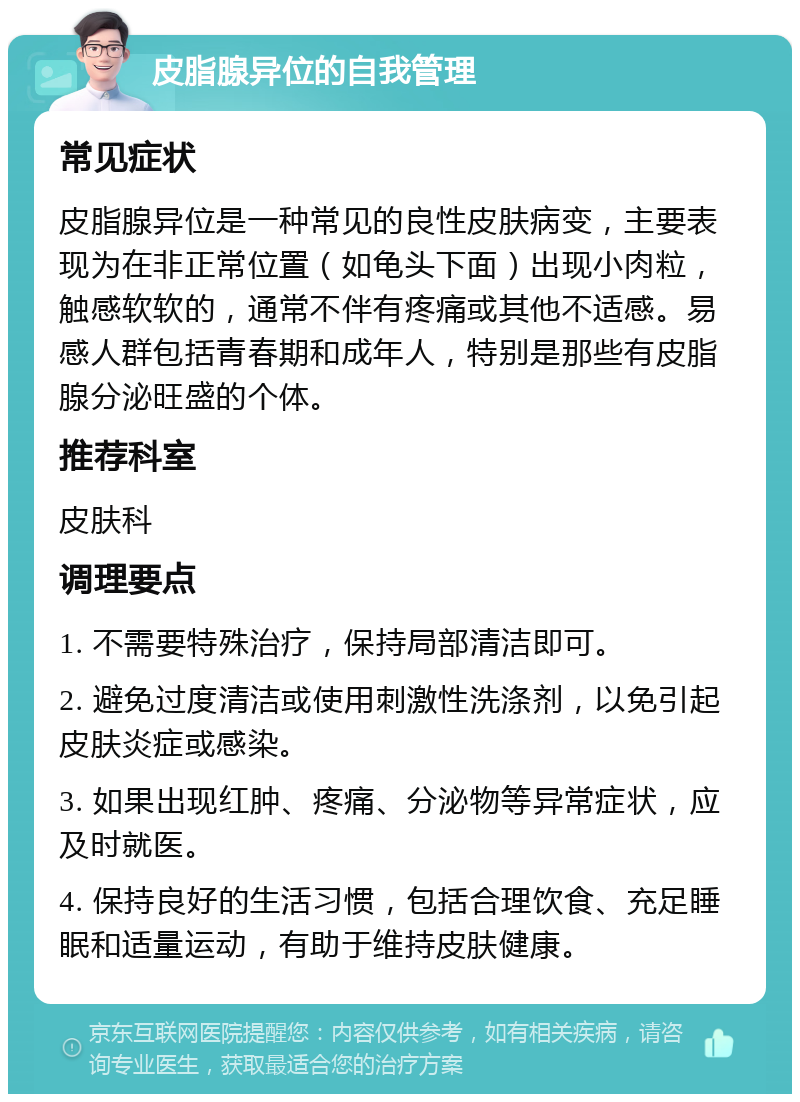 皮脂腺异位的自我管理 常见症状 皮脂腺异位是一种常见的良性皮肤病变，主要表现为在非正常位置（如龟头下面）出现小肉粒，触感软软的，通常不伴有疼痛或其他不适感。易感人群包括青春期和成年人，特别是那些有皮脂腺分泌旺盛的个体。 推荐科室 皮肤科 调理要点 1. 不需要特殊治疗，保持局部清洁即可。 2. 避免过度清洁或使用刺激性洗涤剂，以免引起皮肤炎症或感染。 3. 如果出现红肿、疼痛、分泌物等异常症状，应及时就医。 4. 保持良好的生活习惯，包括合理饮食、充足睡眠和适量运动，有助于维持皮肤健康。