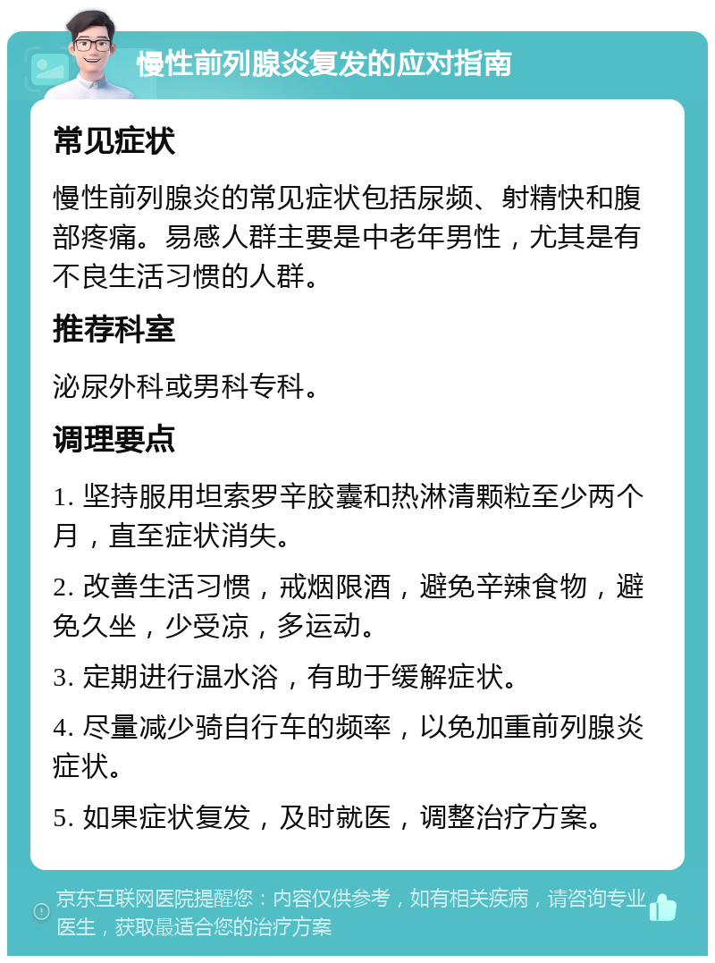 慢性前列腺炎复发的应对指南 常见症状 慢性前列腺炎的常见症状包括尿频、射精快和腹部疼痛。易感人群主要是中老年男性，尤其是有不良生活习惯的人群。 推荐科室 泌尿外科或男科专科。 调理要点 1. 坚持服用坦索罗辛胶囊和热淋清颗粒至少两个月，直至症状消失。 2. 改善生活习惯，戒烟限酒，避免辛辣食物，避免久坐，少受凉，多运动。 3. 定期进行温水浴，有助于缓解症状。 4. 尽量减少骑自行车的频率，以免加重前列腺炎症状。 5. 如果症状复发，及时就医，调整治疗方案。