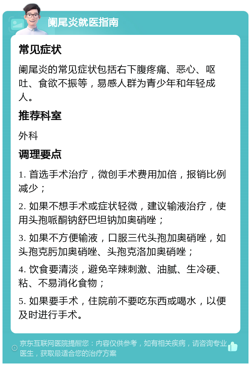 阑尾炎就医指南 常见症状 阑尾炎的常见症状包括右下腹疼痛、恶心、呕吐、食欲不振等，易感人群为青少年和年轻成人。 推荐科室 外科 调理要点 1. 首选手术治疗，微创手术费用加倍，报销比例减少； 2. 如果不想手术或症状轻微，建议输液治疗，使用头孢哌酮钠舒巴坦钠加奥硝唑； 3. 如果不方便输液，口服三代头孢加奥硝唑，如头孢克肟加奥硝唑、头孢克洛加奥硝唑； 4. 饮食要清淡，避免辛辣刺激、油腻、生冷硬、粘、不易消化食物； 5. 如果要手术，住院前不要吃东西或喝水，以便及时进行手术。