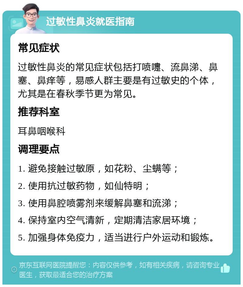 过敏性鼻炎就医指南 常见症状 过敏性鼻炎的常见症状包括打喷嚏、流鼻涕、鼻塞、鼻痒等，易感人群主要是有过敏史的个体，尤其是在春秋季节更为常见。 推荐科室 耳鼻咽喉科 调理要点 1. 避免接触过敏原，如花粉、尘螨等； 2. 使用抗过敏药物，如仙特明； 3. 使用鼻腔喷雾剂来缓解鼻塞和流涕； 4. 保持室内空气清新，定期清洁家居环境； 5. 加强身体免疫力，适当进行户外运动和锻炼。