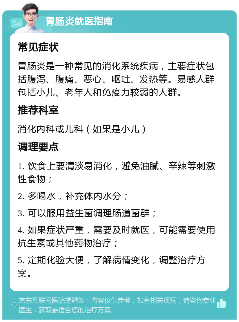 胃肠炎就医指南 常见症状 胃肠炎是一种常见的消化系统疾病，主要症状包括腹泻、腹痛、恶心、呕吐、发热等。易感人群包括小儿、老年人和免疫力较弱的人群。 推荐科室 消化内科或儿科（如果是小儿） 调理要点 1. 饮食上要清淡易消化，避免油腻、辛辣等刺激性食物； 2. 多喝水，补充体内水分； 3. 可以服用益生菌调理肠道菌群； 4. 如果症状严重，需要及时就医，可能需要使用抗生素或其他药物治疗； 5. 定期化验大便，了解病情变化，调整治疗方案。