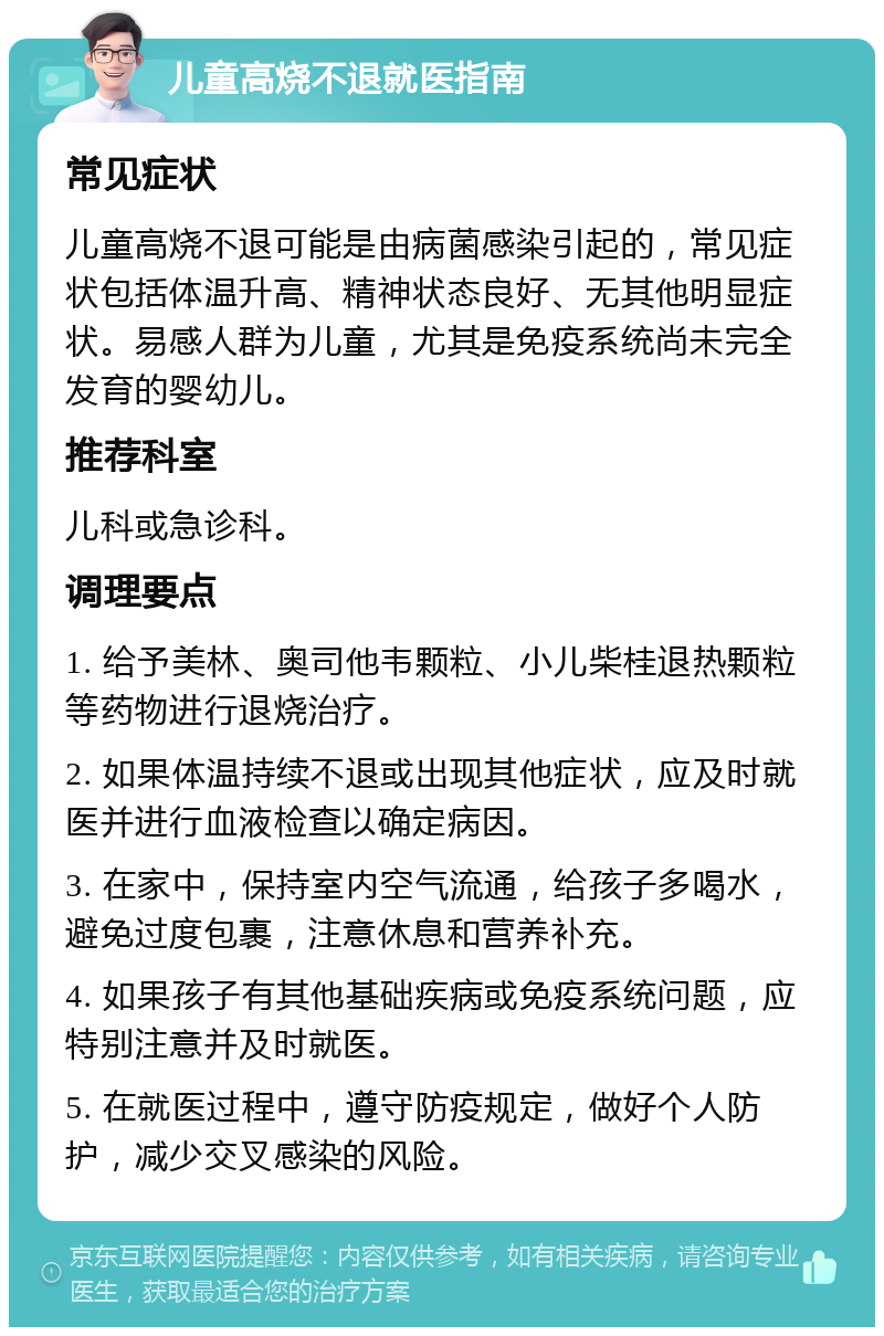 儿童高烧不退就医指南 常见症状 儿童高烧不退可能是由病菌感染引起的，常见症状包括体温升高、精神状态良好、无其他明显症状。易感人群为儿童，尤其是免疫系统尚未完全发育的婴幼儿。 推荐科室 儿科或急诊科。 调理要点 1. 给予美林、奥司他韦颗粒、小儿柴桂退热颗粒等药物进行退烧治疗。 2. 如果体温持续不退或出现其他症状，应及时就医并进行血液检查以确定病因。 3. 在家中，保持室内空气流通，给孩子多喝水，避免过度包裹，注意休息和营养补充。 4. 如果孩子有其他基础疾病或免疫系统问题，应特别注意并及时就医。 5. 在就医过程中，遵守防疫规定，做好个人防护，减少交叉感染的风险。