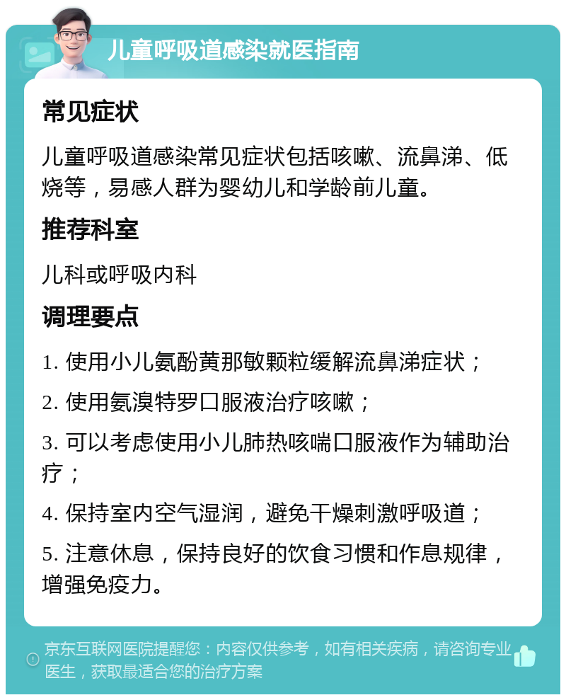 儿童呼吸道感染就医指南 常见症状 儿童呼吸道感染常见症状包括咳嗽、流鼻涕、低烧等，易感人群为婴幼儿和学龄前儿童。 推荐科室 儿科或呼吸内科 调理要点 1. 使用小儿氨酚黄那敏颗粒缓解流鼻涕症状； 2. 使用氨溴特罗口服液治疗咳嗽； 3. 可以考虑使用小儿肺热咳喘口服液作为辅助治疗； 4. 保持室内空气湿润，避免干燥刺激呼吸道； 5. 注意休息，保持良好的饮食习惯和作息规律，增强免疫力。