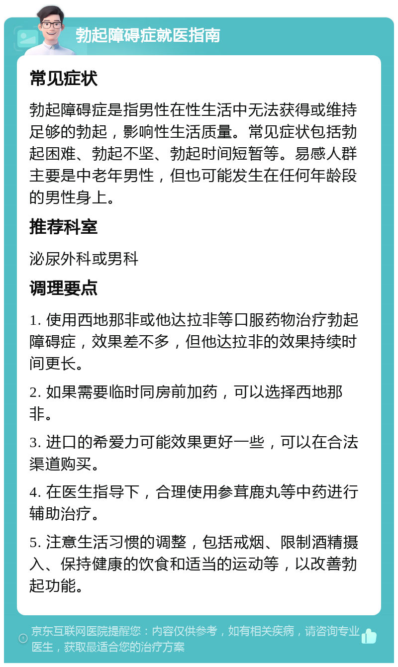 勃起障碍症就医指南 常见症状 勃起障碍症是指男性在性生活中无法获得或维持足够的勃起，影响性生活质量。常见症状包括勃起困难、勃起不坚、勃起时间短暂等。易感人群主要是中老年男性，但也可能发生在任何年龄段的男性身上。 推荐科室 泌尿外科或男科 调理要点 1. 使用西地那非或他达拉非等口服药物治疗勃起障碍症，效果差不多，但他达拉非的效果持续时间更长。 2. 如果需要临时同房前加药，可以选择西地那非。 3. 进口的希爱力可能效果更好一些，可以在合法渠道购买。 4. 在医生指导下，合理使用参茸鹿丸等中药进行辅助治疗。 5. 注意生活习惯的调整，包括戒烟、限制酒精摄入、保持健康的饮食和适当的运动等，以改善勃起功能。