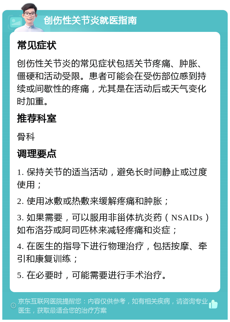 创伤性关节炎就医指南 常见症状 创伤性关节炎的常见症状包括关节疼痛、肿胀、僵硬和活动受限。患者可能会在受伤部位感到持续或间歇性的疼痛，尤其是在活动后或天气变化时加重。 推荐科室 骨科 调理要点 1. 保持关节的适当活动，避免长时间静止或过度使用； 2. 使用冰敷或热敷来缓解疼痛和肿胀； 3. 如果需要，可以服用非甾体抗炎药（NSAIDs）如布洛芬或阿司匹林来减轻疼痛和炎症； 4. 在医生的指导下进行物理治疗，包括按摩、牵引和康复训练； 5. 在必要时，可能需要进行手术治疗。