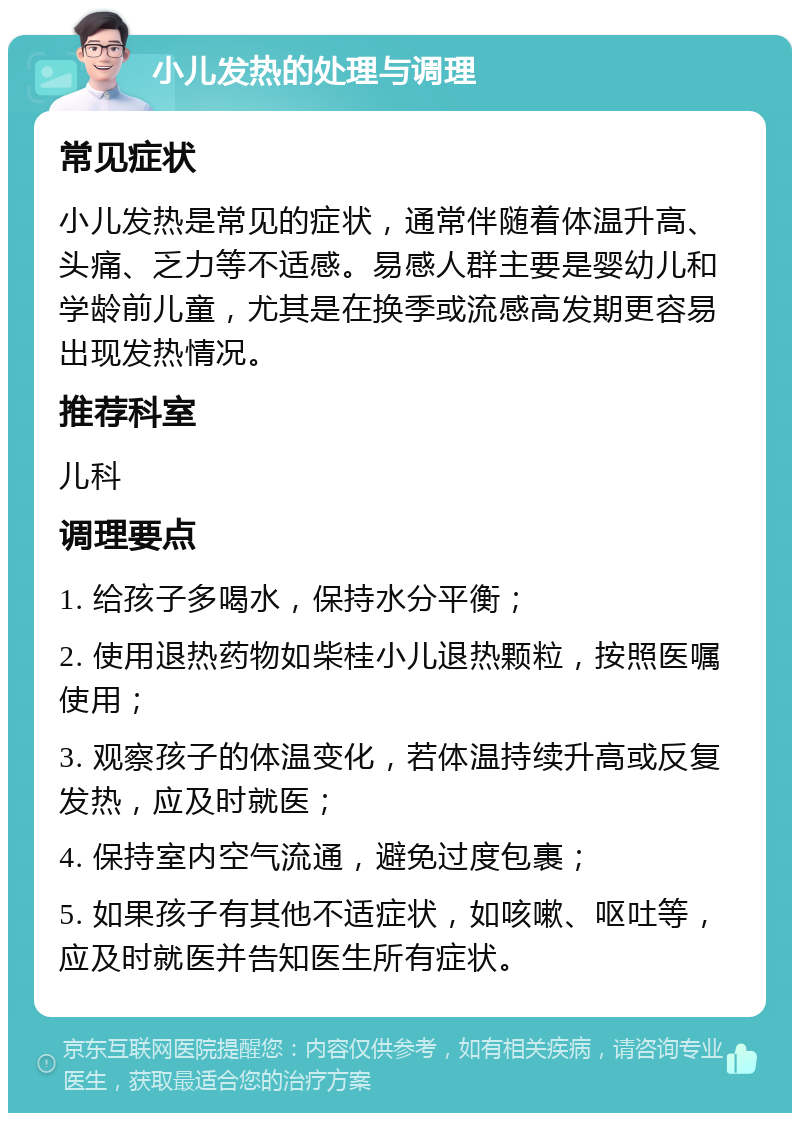 小儿发热的处理与调理 常见症状 小儿发热是常见的症状，通常伴随着体温升高、头痛、乏力等不适感。易感人群主要是婴幼儿和学龄前儿童，尤其是在换季或流感高发期更容易出现发热情况。 推荐科室 儿科 调理要点 1. 给孩子多喝水，保持水分平衡； 2. 使用退热药物如柴桂小儿退热颗粒，按照医嘱使用； 3. 观察孩子的体温变化，若体温持续升高或反复发热，应及时就医； 4. 保持室内空气流通，避免过度包裹； 5. 如果孩子有其他不适症状，如咳嗽、呕吐等，应及时就医并告知医生所有症状。