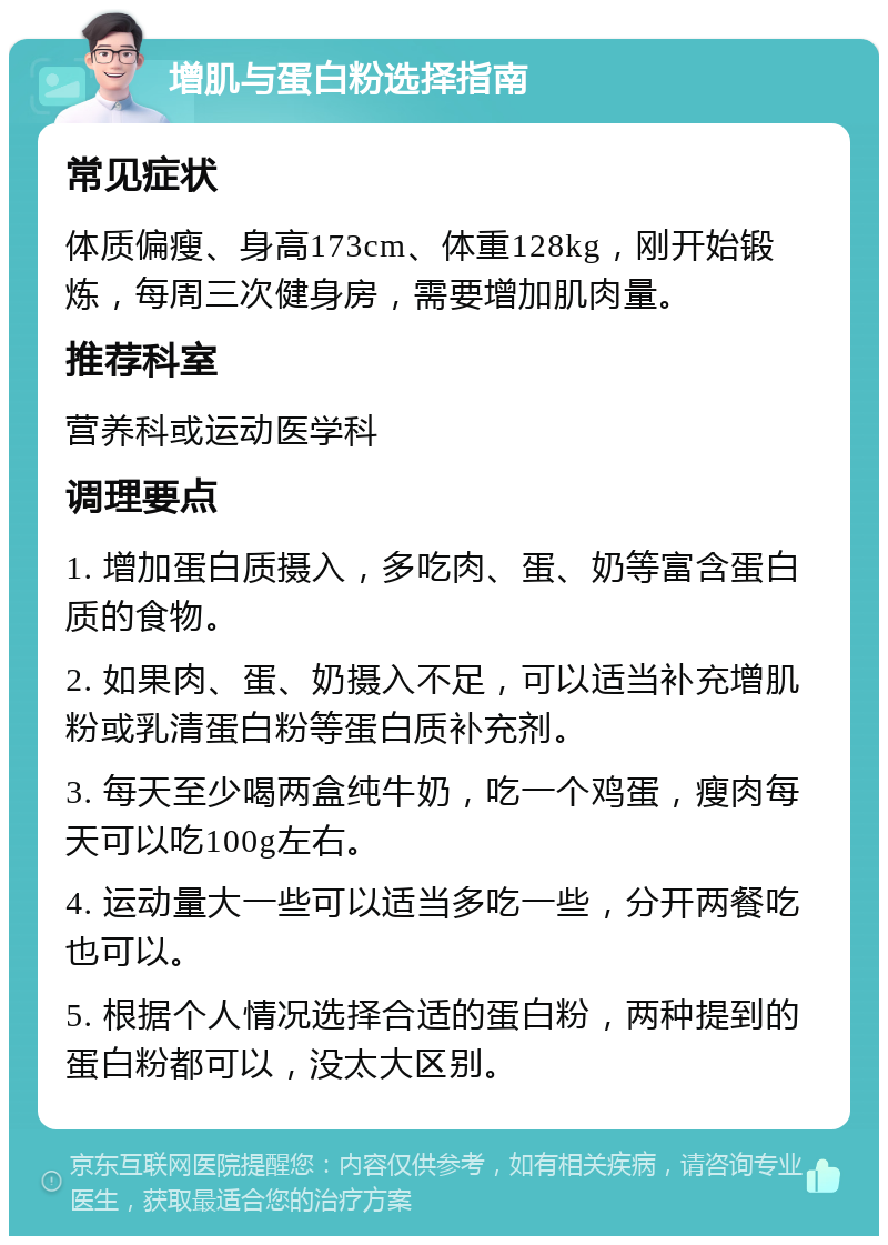 增肌与蛋白粉选择指南 常见症状 体质偏瘦、身高173cm、体重128kg，刚开始锻炼，每周三次健身房，需要增加肌肉量。 推荐科室 营养科或运动医学科 调理要点 1. 增加蛋白质摄入，多吃肉、蛋、奶等富含蛋白质的食物。 2. 如果肉、蛋、奶摄入不足，可以适当补充增肌粉或乳清蛋白粉等蛋白质补充剂。 3. 每天至少喝两盒纯牛奶，吃一个鸡蛋，瘦肉每天可以吃100g左右。 4. 运动量大一些可以适当多吃一些，分开两餐吃也可以。 5. 根据个人情况选择合适的蛋白粉，两种提到的蛋白粉都可以，没太大区别。