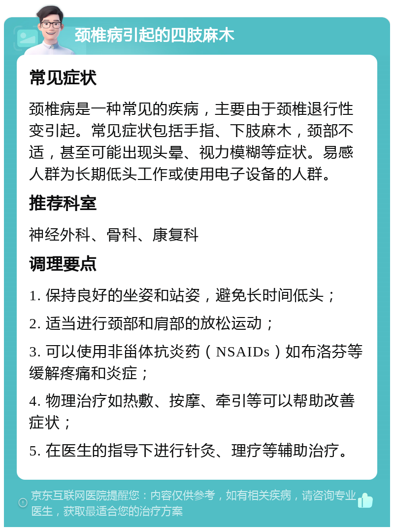 颈椎病引起的四肢麻木 常见症状 颈椎病是一种常见的疾病，主要由于颈椎退行性变引起。常见症状包括手指、下肢麻木，颈部不适，甚至可能出现头晕、视力模糊等症状。易感人群为长期低头工作或使用电子设备的人群。 推荐科室 神经外科、骨科、康复科 调理要点 1. 保持良好的坐姿和站姿，避免长时间低头； 2. 适当进行颈部和肩部的放松运动； 3. 可以使用非甾体抗炎药（NSAIDs）如布洛芬等缓解疼痛和炎症； 4. 物理治疗如热敷、按摩、牵引等可以帮助改善症状； 5. 在医生的指导下进行针灸、理疗等辅助治疗。