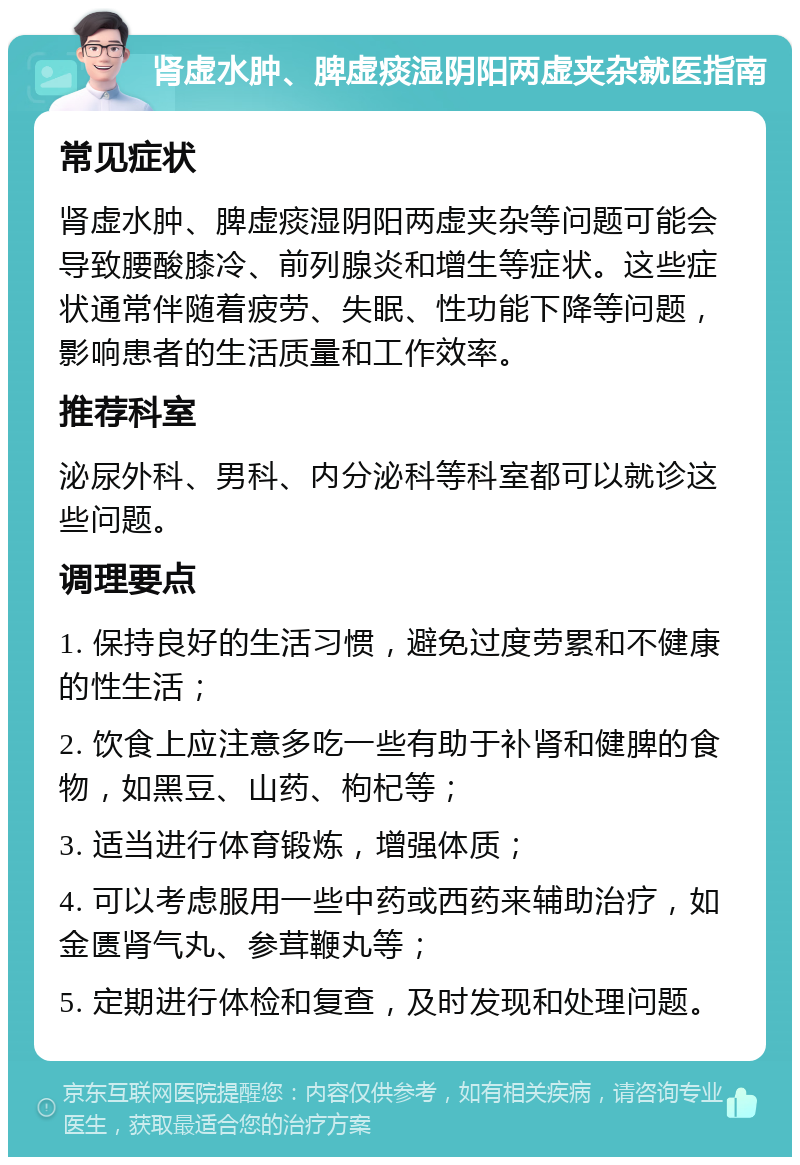 肾虚水肿、脾虚痰湿阴阳两虚夹杂就医指南 常见症状 肾虚水肿、脾虚痰湿阴阳两虚夹杂等问题可能会导致腰酸膝冷、前列腺炎和增生等症状。这些症状通常伴随着疲劳、失眠、性功能下降等问题，影响患者的生活质量和工作效率。 推荐科室 泌尿外科、男科、内分泌科等科室都可以就诊这些问题。 调理要点 1. 保持良好的生活习惯，避免过度劳累和不健康的性生活； 2. 饮食上应注意多吃一些有助于补肾和健脾的食物，如黑豆、山药、枸杞等； 3. 适当进行体育锻炼，增强体质； 4. 可以考虑服用一些中药或西药来辅助治疗，如金匮肾气丸、参茸鞭丸等； 5. 定期进行体检和复查，及时发现和处理问题。