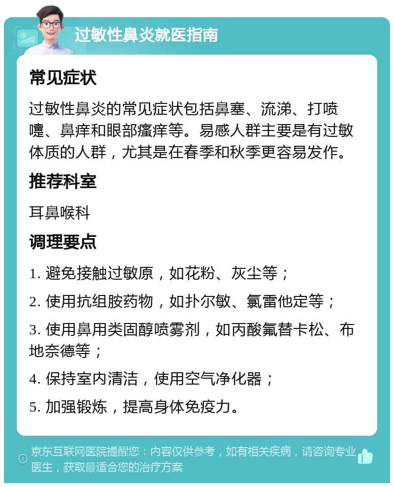 过敏性鼻炎就医指南 常见症状 过敏性鼻炎的常见症状包括鼻塞、流涕、打喷嚏、鼻痒和眼部瘙痒等。易感人群主要是有过敏体质的人群，尤其是在春季和秋季更容易发作。 推荐科室 耳鼻喉科 调理要点 1. 避免接触过敏原，如花粉、灰尘等； 2. 使用抗组胺药物，如扑尔敏、氯雷他定等； 3. 使用鼻用类固醇喷雾剂，如丙酸氟替卡松、布地奈德等； 4. 保持室内清洁，使用空气净化器； 5. 加强锻炼，提高身体免疫力。