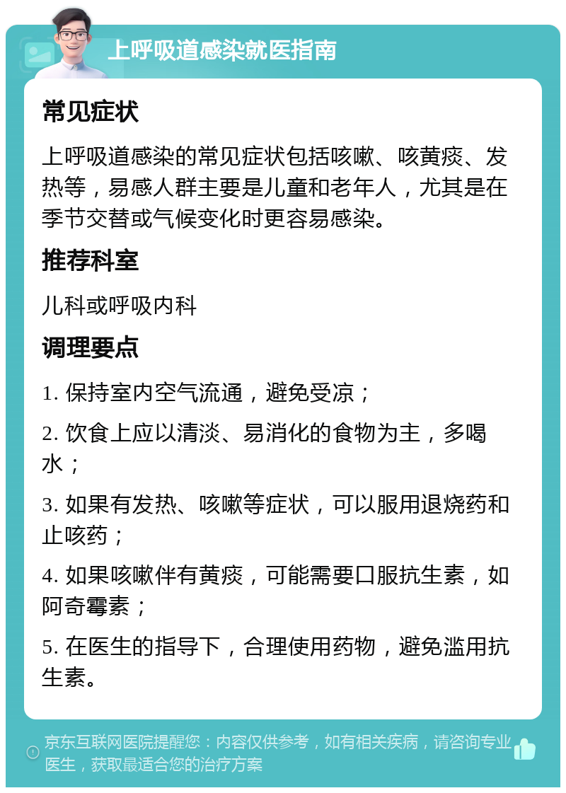 上呼吸道感染就医指南 常见症状 上呼吸道感染的常见症状包括咳嗽、咳黄痰、发热等，易感人群主要是儿童和老年人，尤其是在季节交替或气候变化时更容易感染。 推荐科室 儿科或呼吸内科 调理要点 1. 保持室内空气流通，避免受凉； 2. 饮食上应以清淡、易消化的食物为主，多喝水； 3. 如果有发热、咳嗽等症状，可以服用退烧药和止咳药； 4. 如果咳嗽伴有黄痰，可能需要口服抗生素，如阿奇霉素； 5. 在医生的指导下，合理使用药物，避免滥用抗生素。