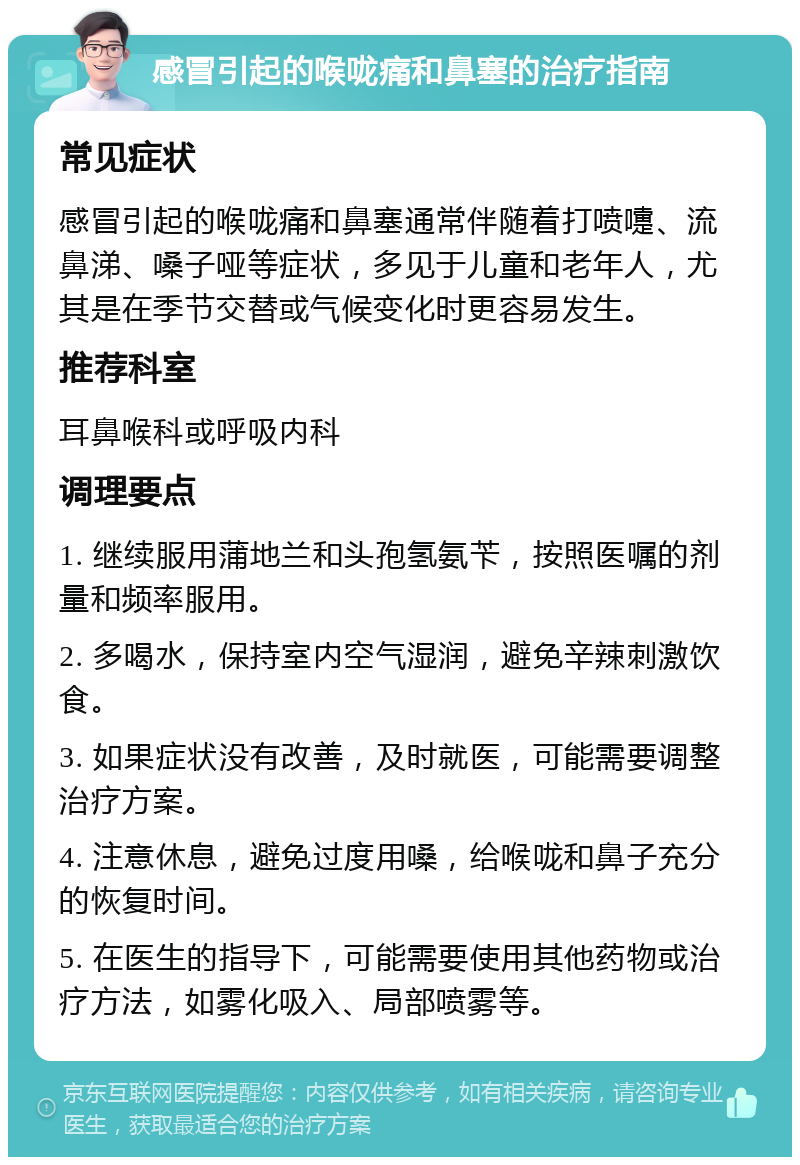 感冒引起的喉咙痛和鼻塞的治疗指南 常见症状 感冒引起的喉咙痛和鼻塞通常伴随着打喷嚏、流鼻涕、嗓子哑等症状，多见于儿童和老年人，尤其是在季节交替或气候变化时更容易发生。 推荐科室 耳鼻喉科或呼吸内科 调理要点 1. 继续服用蒲地兰和头孢氢氨苄，按照医嘱的剂量和频率服用。 2. 多喝水，保持室内空气湿润，避免辛辣刺激饮食。 3. 如果症状没有改善，及时就医，可能需要调整治疗方案。 4. 注意休息，避免过度用嗓，给喉咙和鼻子充分的恢复时间。 5. 在医生的指导下，可能需要使用其他药物或治疗方法，如雾化吸入、局部喷雾等。