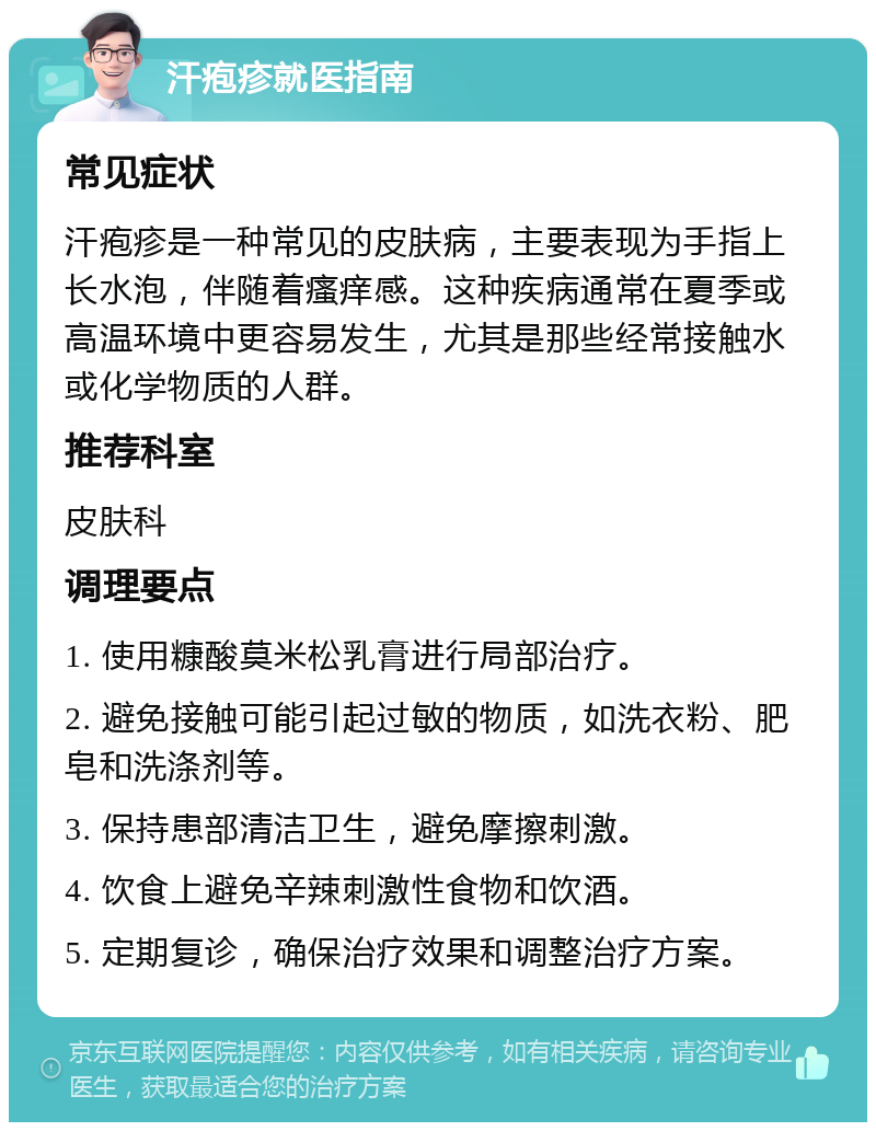 汗疱疹就医指南 常见症状 汗疱疹是一种常见的皮肤病，主要表现为手指上长水泡，伴随着瘙痒感。这种疾病通常在夏季或高温环境中更容易发生，尤其是那些经常接触水或化学物质的人群。 推荐科室 皮肤科 调理要点 1. 使用糠酸莫米松乳膏进行局部治疗。 2. 避免接触可能引起过敏的物质，如洗衣粉、肥皂和洗涤剂等。 3. 保持患部清洁卫生，避免摩擦刺激。 4. 饮食上避免辛辣刺激性食物和饮酒。 5. 定期复诊，确保治疗效果和调整治疗方案。