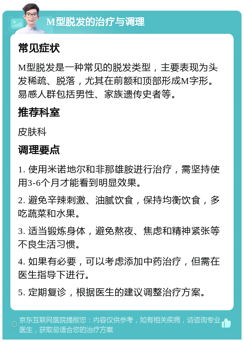 M型脱发的治疗与调理 常见症状 M型脱发是一种常见的脱发类型，主要表现为头发稀疏、脱落，尤其在前额和顶部形成M字形。易感人群包括男性、家族遗传史者等。 推荐科室 皮肤科 调理要点 1. 使用米诺地尔和非那雄胺进行治疗，需坚持使用3-6个月才能看到明显效果。 2. 避免辛辣刺激、油腻饮食，保持均衡饮食，多吃蔬菜和水果。 3. 适当锻炼身体，避免熬夜、焦虑和精神紧张等不良生活习惯。 4. 如果有必要，可以考虑添加中药治疗，但需在医生指导下进行。 5. 定期复诊，根据医生的建议调整治疗方案。