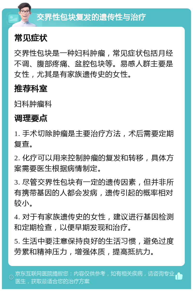 交界性包块复发的遗传性与治疗 常见症状 交界性包块是一种妇科肿瘤，常见症状包括月经不调、腹部疼痛、盆腔包块等。易感人群主要是女性，尤其是有家族遗传史的女性。 推荐科室 妇科肿瘤科 调理要点 1. 手术切除肿瘤是主要治疗方法，术后需要定期复查。 2. 化疗可以用来控制肿瘤的复发和转移，具体方案需要医生根据病情制定。 3. 尽管交界性包块有一定的遗传因素，但并非所有携带基因的人都会发病，遗传引起的概率相对较小。 4. 对于有家族遗传史的女性，建议进行基因检测和定期检查，以便早期发现和治疗。 5. 生活中要注意保持良好的生活习惯，避免过度劳累和精神压力，增强体质，提高抵抗力。