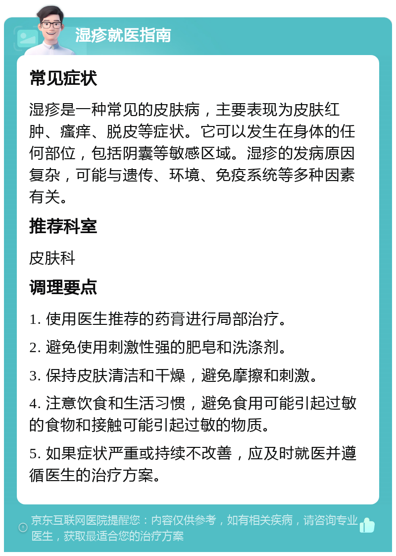 湿疹就医指南 常见症状 湿疹是一种常见的皮肤病，主要表现为皮肤红肿、瘙痒、脱皮等症状。它可以发生在身体的任何部位，包括阴囊等敏感区域。湿疹的发病原因复杂，可能与遗传、环境、免疫系统等多种因素有关。 推荐科室 皮肤科 调理要点 1. 使用医生推荐的药膏进行局部治疗。 2. 避免使用刺激性强的肥皂和洗涤剂。 3. 保持皮肤清洁和干燥，避免摩擦和刺激。 4. 注意饮食和生活习惯，避免食用可能引起过敏的食物和接触可能引起过敏的物质。 5. 如果症状严重或持续不改善，应及时就医并遵循医生的治疗方案。