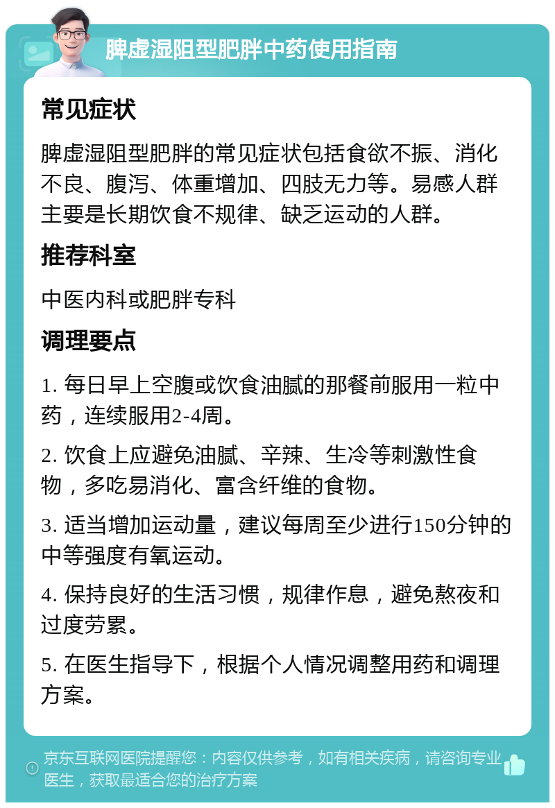 脾虚湿阻型肥胖中药使用指南 常见症状 脾虚湿阻型肥胖的常见症状包括食欲不振、消化不良、腹泻、体重增加、四肢无力等。易感人群主要是长期饮食不规律、缺乏运动的人群。 推荐科室 中医内科或肥胖专科 调理要点 1. 每日早上空腹或饮食油腻的那餐前服用一粒中药，连续服用2-4周。 2. 饮食上应避免油腻、辛辣、生冷等刺激性食物，多吃易消化、富含纤维的食物。 3. 适当增加运动量，建议每周至少进行150分钟的中等强度有氧运动。 4. 保持良好的生活习惯，规律作息，避免熬夜和过度劳累。 5. 在医生指导下，根据个人情况调整用药和调理方案。