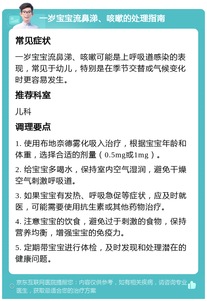 一岁宝宝流鼻涕、咳嗽的处理指南 常见症状 一岁宝宝流鼻涕、咳嗽可能是上呼吸道感染的表现，常见于幼儿，特别是在季节交替或气候变化时更容易发生。 推荐科室 儿科 调理要点 1. 使用布地奈德雾化吸入治疗，根据宝宝年龄和体重，选择合适的剂量（0.5mg或1mg）。 2. 给宝宝多喝水，保持室内空气湿润，避免干燥空气刺激呼吸道。 3. 如果宝宝有发热、呼吸急促等症状，应及时就医，可能需要使用抗生素或其他药物治疗。 4. 注意宝宝的饮食，避免过于刺激的食物，保持营养均衡，增强宝宝的免疫力。 5. 定期带宝宝进行体检，及时发现和处理潜在的健康问题。