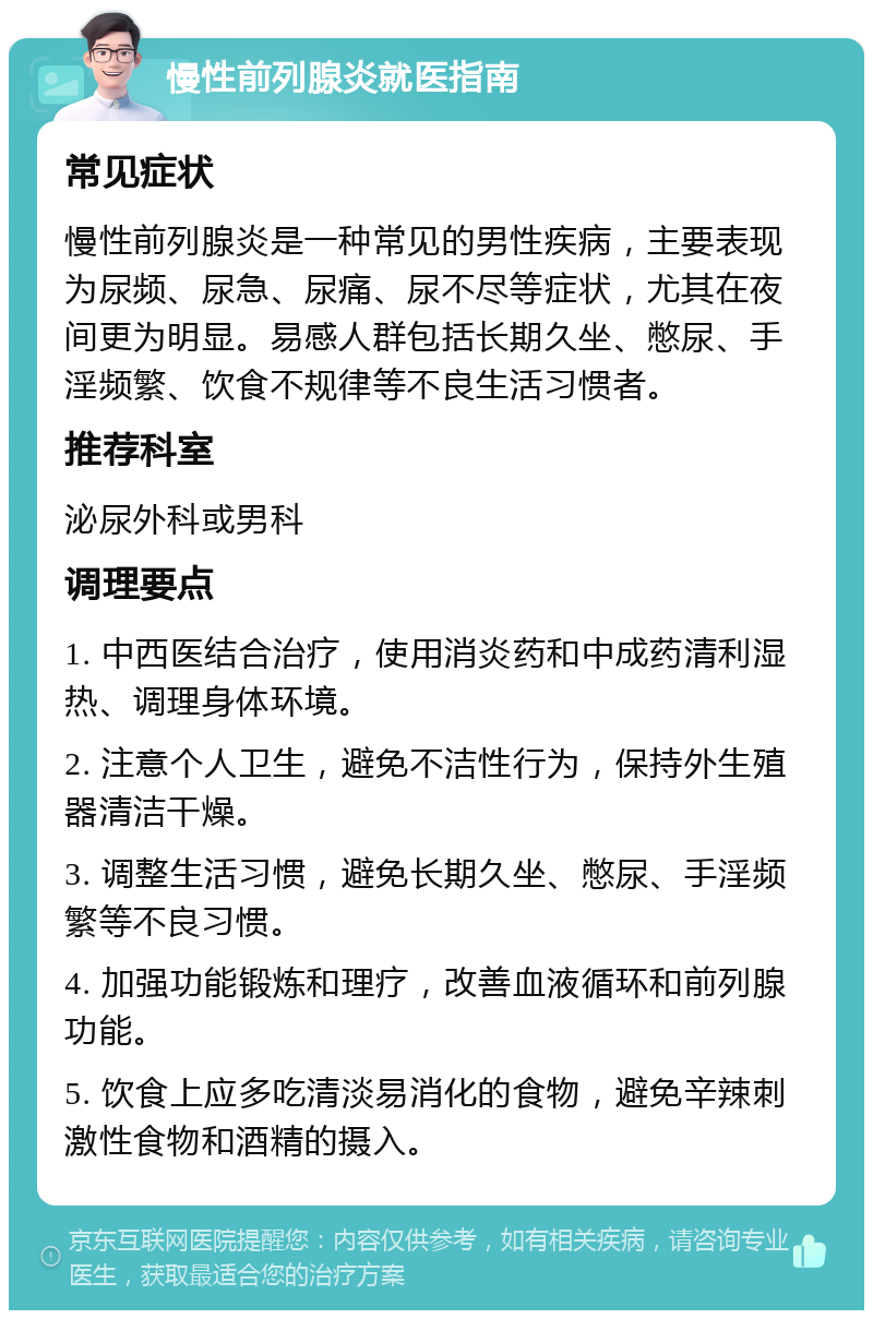 慢性前列腺炎就医指南 常见症状 慢性前列腺炎是一种常见的男性疾病，主要表现为尿频、尿急、尿痛、尿不尽等症状，尤其在夜间更为明显。易感人群包括长期久坐、憋尿、手淫频繁、饮食不规律等不良生活习惯者。 推荐科室 泌尿外科或男科 调理要点 1. 中西医结合治疗，使用消炎药和中成药清利湿热、调理身体环境。 2. 注意个人卫生，避免不洁性行为，保持外生殖器清洁干燥。 3. 调整生活习惯，避免长期久坐、憋尿、手淫频繁等不良习惯。 4. 加强功能锻炼和理疗，改善血液循环和前列腺功能。 5. 饮食上应多吃清淡易消化的食物，避免辛辣刺激性食物和酒精的摄入。