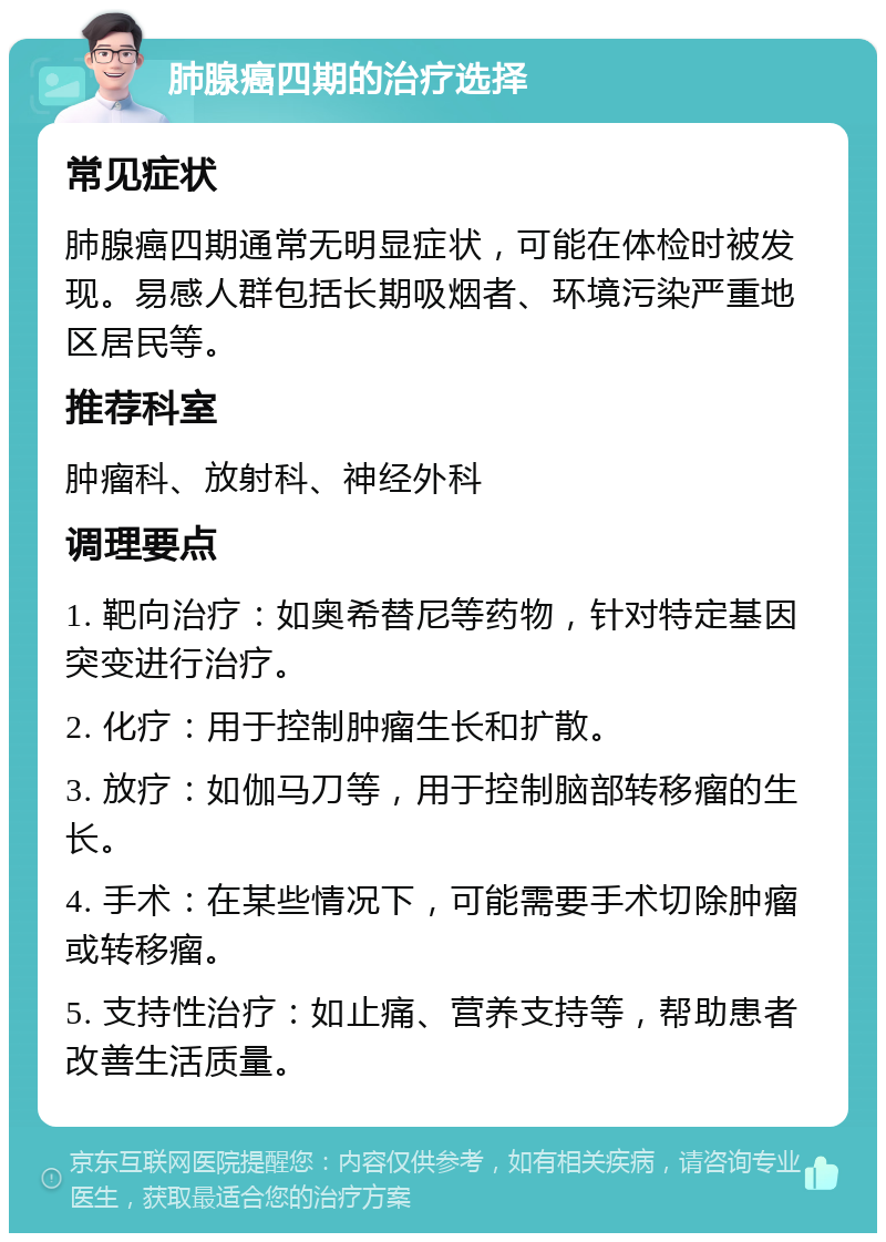 肺腺癌四期的治疗选择 常见症状 肺腺癌四期通常无明显症状，可能在体检时被发现。易感人群包括长期吸烟者、环境污染严重地区居民等。 推荐科室 肿瘤科、放射科、神经外科 调理要点 1. 靶向治疗：如奥希替尼等药物，针对特定基因突变进行治疗。 2. 化疗：用于控制肿瘤生长和扩散。 3. 放疗：如伽马刀等，用于控制脑部转移瘤的生长。 4. 手术：在某些情况下，可能需要手术切除肿瘤或转移瘤。 5. 支持性治疗：如止痛、营养支持等，帮助患者改善生活质量。