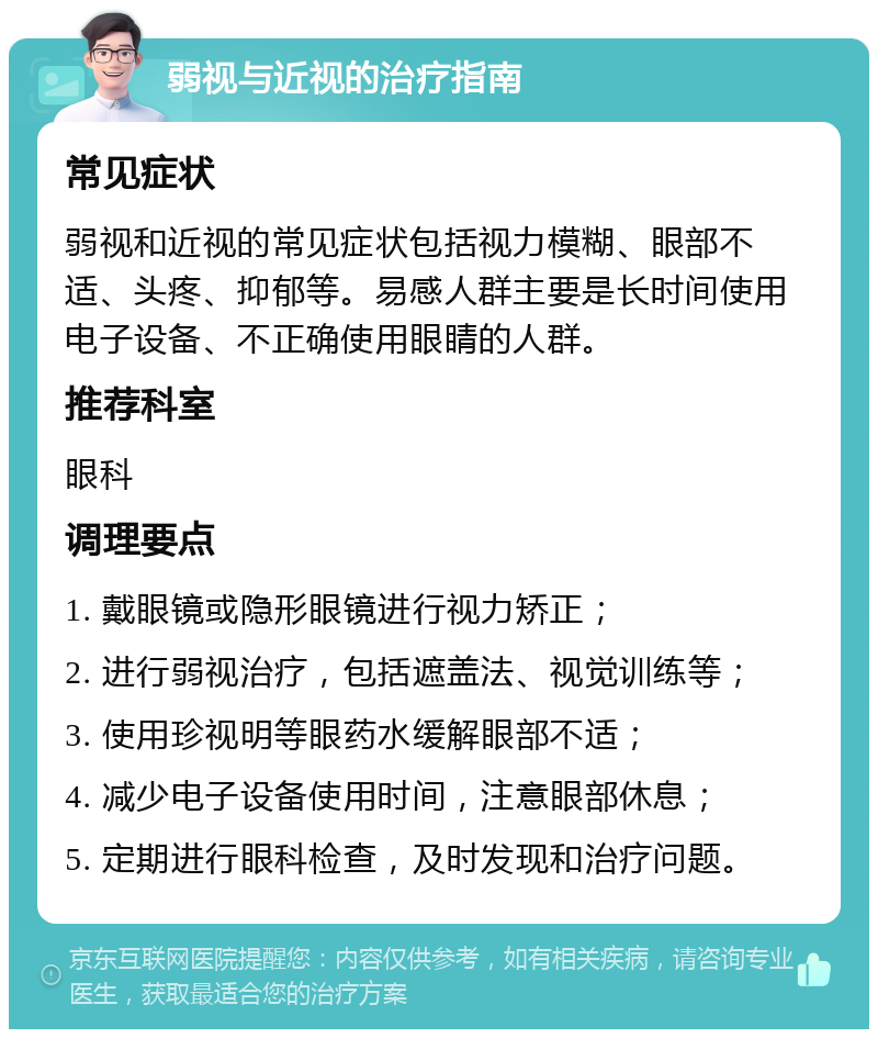 弱视与近视的治疗指南 常见症状 弱视和近视的常见症状包括视力模糊、眼部不适、头疼、抑郁等。易感人群主要是长时间使用电子设备、不正确使用眼睛的人群。 推荐科室 眼科 调理要点 1. 戴眼镜或隐形眼镜进行视力矫正； 2. 进行弱视治疗，包括遮盖法、视觉训练等； 3. 使用珍视明等眼药水缓解眼部不适； 4. 减少电子设备使用时间，注意眼部休息； 5. 定期进行眼科检查，及时发现和治疗问题。