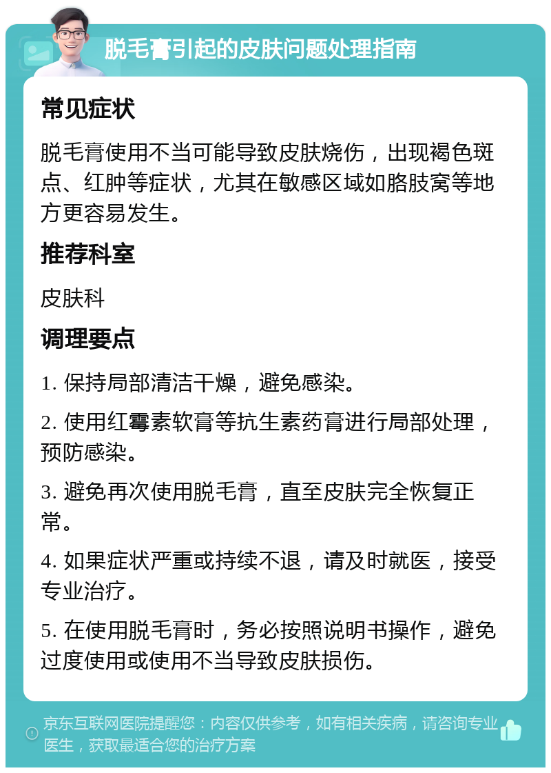 脱毛膏引起的皮肤问题处理指南 常见症状 脱毛膏使用不当可能导致皮肤烧伤，出现褐色斑点、红肿等症状，尤其在敏感区域如胳肢窝等地方更容易发生。 推荐科室 皮肤科 调理要点 1. 保持局部清洁干燥，避免感染。 2. 使用红霉素软膏等抗生素药膏进行局部处理，预防感染。 3. 避免再次使用脱毛膏，直至皮肤完全恢复正常。 4. 如果症状严重或持续不退，请及时就医，接受专业治疗。 5. 在使用脱毛膏时，务必按照说明书操作，避免过度使用或使用不当导致皮肤损伤。