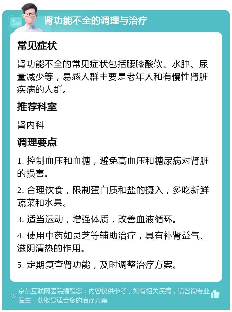 肾功能不全的调理与治疗 常见症状 肾功能不全的常见症状包括腰膝酸软、水肿、尿量减少等，易感人群主要是老年人和有慢性肾脏疾病的人群。 推荐科室 肾内科 调理要点 1. 控制血压和血糖，避免高血压和糖尿病对肾脏的损害。 2. 合理饮食，限制蛋白质和盐的摄入，多吃新鲜蔬菜和水果。 3. 适当运动，增强体质，改善血液循环。 4. 使用中药如灵芝等辅助治疗，具有补肾益气、滋阴清热的作用。 5. 定期复查肾功能，及时调整治疗方案。