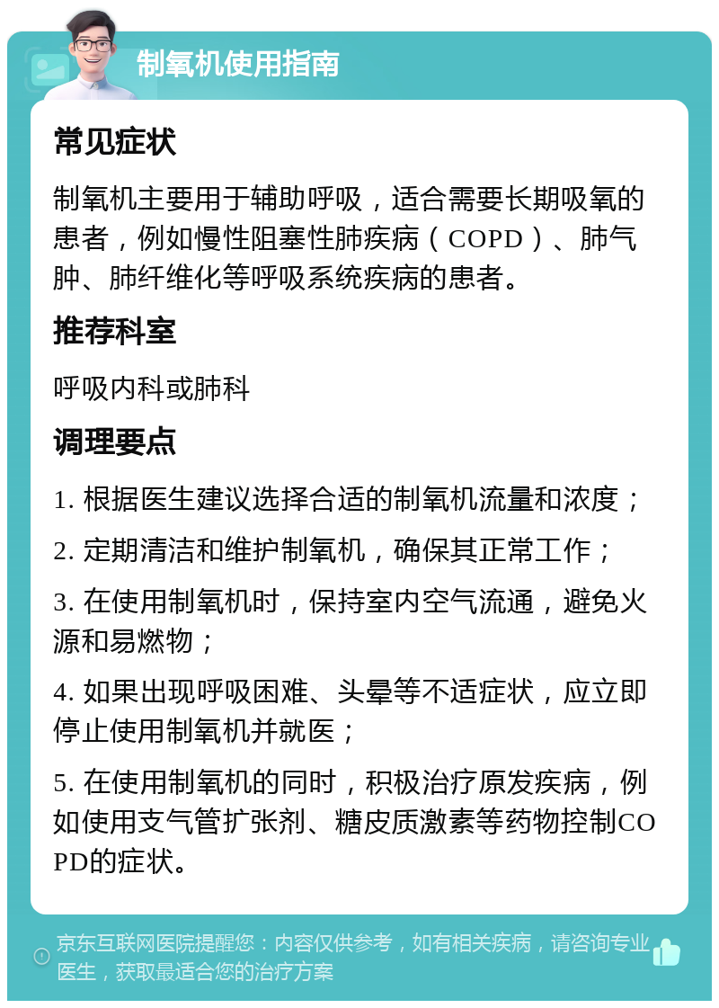 制氧机使用指南 常见症状 制氧机主要用于辅助呼吸，适合需要长期吸氧的患者，例如慢性阻塞性肺疾病（COPD）、肺气肿、肺纤维化等呼吸系统疾病的患者。 推荐科室 呼吸内科或肺科 调理要点 1. 根据医生建议选择合适的制氧机流量和浓度； 2. 定期清洁和维护制氧机，确保其正常工作； 3. 在使用制氧机时，保持室内空气流通，避免火源和易燃物； 4. 如果出现呼吸困难、头晕等不适症状，应立即停止使用制氧机并就医； 5. 在使用制氧机的同时，积极治疗原发疾病，例如使用支气管扩张剂、糖皮质激素等药物控制COPD的症状。