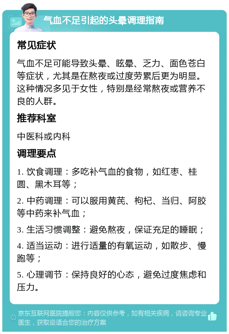 气血不足引起的头晕调理指南 常见症状 气血不足可能导致头晕、眩晕、乏力、面色苍白等症状，尤其是在熬夜或过度劳累后更为明显。这种情况多见于女性，特别是经常熬夜或营养不良的人群。 推荐科室 中医科或内科 调理要点 1. 饮食调理：多吃补气血的食物，如红枣、桂圆、黑木耳等； 2. 中药调理：可以服用黄芪、枸杞、当归、阿胶等中药来补气血； 3. 生活习惯调整：避免熬夜，保证充足的睡眠； 4. 适当运动：进行适量的有氧运动，如散步、慢跑等； 5. 心理调节：保持良好的心态，避免过度焦虑和压力。