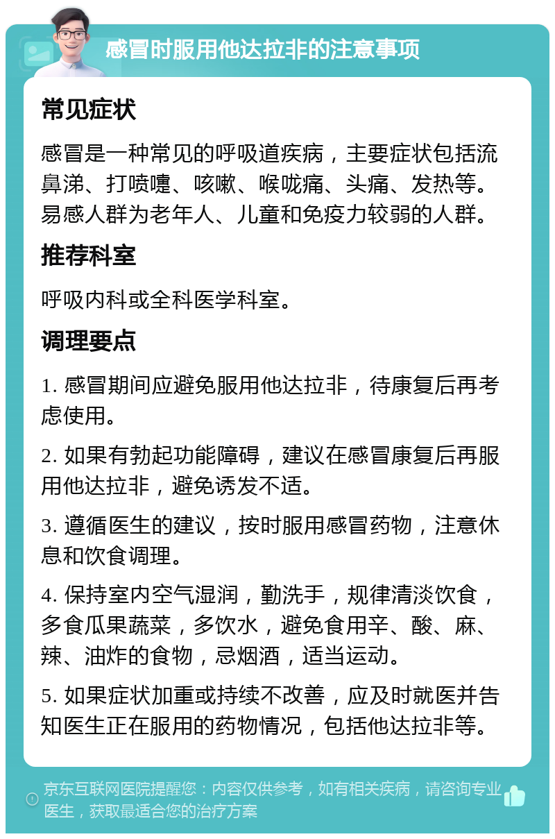 感冒时服用他达拉非的注意事项 常见症状 感冒是一种常见的呼吸道疾病，主要症状包括流鼻涕、打喷嚏、咳嗽、喉咙痛、头痛、发热等。易感人群为老年人、儿童和免疫力较弱的人群。 推荐科室 呼吸内科或全科医学科室。 调理要点 1. 感冒期间应避免服用他达拉非，待康复后再考虑使用。 2. 如果有勃起功能障碍，建议在感冒康复后再服用他达拉非，避免诱发不适。 3. 遵循医生的建议，按时服用感冒药物，注意休息和饮食调理。 4. 保持室内空气湿润，勤洗手，规律清淡饮食，多食瓜果蔬菜，多饮水，避免食用辛、酸、麻、辣、油炸的食物，忌烟酒，适当运动。 5. 如果症状加重或持续不改善，应及时就医并告知医生正在服用的药物情况，包括他达拉非等。