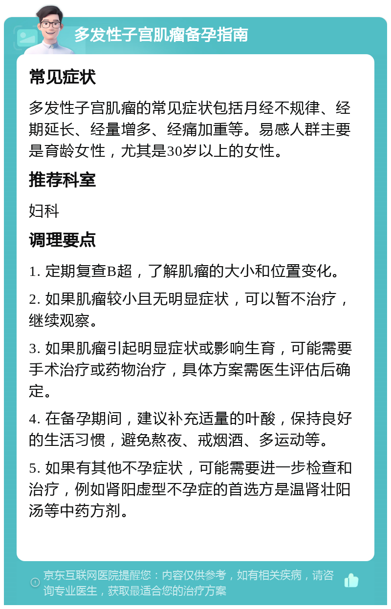 多发性子宫肌瘤备孕指南 常见症状 多发性子宫肌瘤的常见症状包括月经不规律、经期延长、经量增多、经痛加重等。易感人群主要是育龄女性，尤其是30岁以上的女性。 推荐科室 妇科 调理要点 1. 定期复查B超，了解肌瘤的大小和位置变化。 2. 如果肌瘤较小且无明显症状，可以暂不治疗，继续观察。 3. 如果肌瘤引起明显症状或影响生育，可能需要手术治疗或药物治疗，具体方案需医生评估后确定。 4. 在备孕期间，建议补充适量的叶酸，保持良好的生活习惯，避免熬夜、戒烟酒、多运动等。 5. 如果有其他不孕症状，可能需要进一步检查和治疗，例如肾阳虚型不孕症的首选方是温肾壮阳汤等中药方剂。