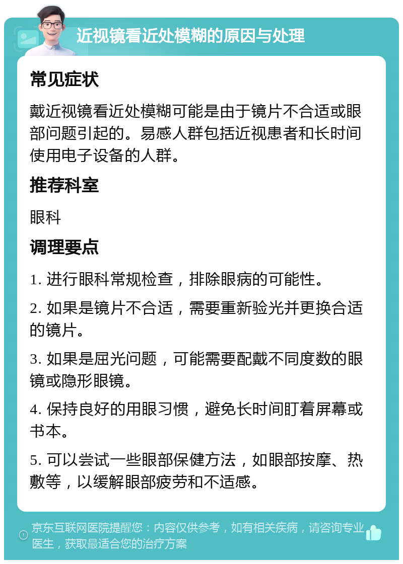 近视镜看近处模糊的原因与处理 常见症状 戴近视镜看近处模糊可能是由于镜片不合适或眼部问题引起的。易感人群包括近视患者和长时间使用电子设备的人群。 推荐科室 眼科 调理要点 1. 进行眼科常规检查，排除眼病的可能性。 2. 如果是镜片不合适，需要重新验光并更换合适的镜片。 3. 如果是屈光问题，可能需要配戴不同度数的眼镜或隐形眼镜。 4. 保持良好的用眼习惯，避免长时间盯着屏幕或书本。 5. 可以尝试一些眼部保健方法，如眼部按摩、热敷等，以缓解眼部疲劳和不适感。